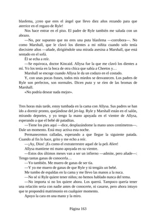 blasfema, ¡creo que eres el ángel que llevo diez años rezando para que
aterrice en el regazo de Ryle!
Nos hace entrar en el piso. El padre de Ryle también me saluda con un
abrazo.
—No, por supuesto que no eres una puta blasfema —corrobora—. No
como Marshall, que le clavó los dientes a mi niñita cuando solo tenía
diecisiete años —añade, dirigiéndole una mirada asesina a Marshall, que está
sentado en el sofá.
Él se echa a reír.
—Se equivoca, doctor Kincaid. Allysa fue la que me clavó los dientes a
mí. Yo los tenía en la boca de otra chica que sabía a Cheetos y…
Marshall se encoge cuando Allysa le da un codazo en el costado.
Y, con unas pocas frases, todos mis miedos se desvanecen. Los padres de
Ryle son perfectos, son normales. Dicen puta y se ríen de las bromas de
Marshall.
«No podría desear nada mejor».
Tres horas más tarde, estoy tumbada en la cama con Allysa. Sus padres se han
ido a dormir pronto, quejándose del jet-lag. Ryle y Marshall están en el salón,
mirando deportes, y yo tengo la mano apoyada en el vientre de Allysa,
esperando a que el bebé dé pataditas.
—Tiene los pies aquí —dice, desplazándome la mano unos centímetros—.
Dale un momento. Está muy activa esta noche.
Permanecemos calladas, esperando a que llegue la siguiente patada.
Cuando al fin lo hace, grito y me echo a reír.
—¡Ay, Dios! ¡Es como el extraterrestre aquel de la peli Alien!
Allysa mantiene mi mano apoyada en su vientre.
—Estos dos últimos meses van a ser un infierno —admite, pero añade—:
Tengo tantas ganas de conocerla…
—Yo también. Me muero de ganas de ser tía.
—Y yo me muero de ganas de que Ryle y tú tengáis un bebé.
Me tumbo de espaldas en la cama y me llevo las manos a la nuca.
—No sé si Ryle quiere tener niños; no hemos hablado nunca del tema.
—No importa si no los quiere ahora. Los querrá. Tampoco quería tener
una relación seria con nadie antes de conocerte, ni casarse, pero ahora intuyo
que te propondrá matrimonio en cualquier momento.
Apoyo la cara en una mano y la miro.
Página 163
 