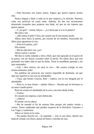 —Solo llevamos seis meses juntos. Seguro que querrá esperar mucho
más.
Nunca empujo a Ryle a nada en lo que respecta a la relación. Nuestras
vidas son perfectas tal como están. Además, los dos nos encontramos
demasiado ocupados para preparar una boda, así que no me importa que
quiera esperar.
—Y ¿tú qué? —insiste Allysa—. ¿Le dirías que sí si te lo pidiera?
Me echo a reír.
—¿Me tomas el pelo? Claro; me casaría con él esta misma noche.
Allysa mira hacia la puerta, por encima de mi hombro, frunciendo los
labios para aguantarse la risa.
—Está en la puerta, ¿no?
Ella asiente.
—Me ha oído decir eso, ¿no?
Allysa vuelve a asentir.
Me doy la vuelta rodando y miro a Ryle, que está apoyado en el quicio de
la puerta, con los brazos cruzados sobre el pecho. No sabría decir qué está
pensando tras haber oído lo que he dicho. Tiene la mandíbula apretada y los
ojos entornados.
—Lily —dice estoico, sin alzar la voz—. Me casaría contigo en este
mismo momento, joder.
Sus palabras me provocan una sonrisa imposible de disimular, así que
opto por taparme la cara con un almohadón.
—Vaya, qué bonito. Gracias, Ryle —replico, con la voz ahogada por el
almohadón.
—Pues sí, es muy bonito —admite Allysa—. Resulta que mi hermano es
un amor cuando quiere.
Ryle me arranca el almohadón de la cara y me mira desde arriba.
—Vamos.
El corazón me empieza a latir desbocado.
—¿Ahora?
Él asiente con la cabeza.
—Me he tomado el fin de semana libre porque mis padres venían a
vernos. Tienes empleados que pueden ocuparse de la floristería. Vayamos a
Las Vegas y casémonos.
Allysa se sienta en la cama.
—No puedes hacerlo así —lo reprende—. Lily es una chica. Quiere una
boda de verdad, con flores, damas de honor y mierdas de esas.
Página 164
 