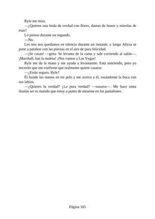 Ryle me mira.
—¿Quieres una boda de verdad con flores, damas de honor y mierdas de
esas?
Lo pienso durante un segundo.
—No.
Los tres nos quedamos en silencio durante un instante, y luego Allysa se
pone a patalear con las piernas en el aire de pura felicidad.
—¡Se casan! —grita. Se levanta de la cama y sale corriendo al salón—.
¡Marshall, haz la maleta! ¡Nos vamos a Las Vegas!
Ryle me da la mano y me ayuda a levantarme. Está sonriendo, pero yo
necesito que me confirme que realmente quiere casarse.
—¿Estás seguro, Ryle?
Él hunde las manos en mi pelo y me acerca a él, rozándome la boca con
sus labios.
—¿Quieres la verdad? ¿La pura verdad? —susurra—. Me hace tanta
ilusión ser tu marido que estoy a punto de mearme en los pantalones.
Página 165
 