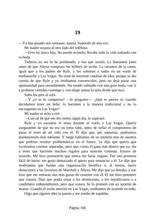 19
—Ya han pasado seis semanas, mamá. Supéralo de una vez.
Mi madre suspira al otro lado del teléfono.
—Eres mi única hija. No puedo evitarlo; llevaba toda la vida soñando con
tu boda.
Todavía no me lo ha perdonado, y eso que asistió. La llamamos justo
antes de que Allysa comprara los billetes de avión. La sacamos de la cama,
igual que a los padres de Ryle, y los subimos a todos en un vuelo de
medianoche a Las Vegas. No trató de hacerme cambiar de idea, porque se dio
cuenta de que Ryle y yo estábamos convencidos, pero no deja pasar una
oportunidad para recordármelo. Ha estado soñando con una gran boda, con ir
a probarse vestidos conmigo y con elegir juntas la tarta desde que nací.
Subo los pies al sofá.
—Y ¿si te lo compenso? —le pregunto—. ¿Qué te parece si, cuando
decidamos tener un bebé, lo hacemos a la manera tradicional y no lo
encargamos en Las Vegas?
Mi madre se echa a reír.
—Con tal de que me des nietos algún día, lo superaré.
Ryle y yo sacamos el tema durante el vuelo a Las Vegas. Quería
asegurarme de que no era un tema tabú, antes de sellar el compromiso de
pasar el resto de mi vida con él. Él dijo que, por supuesto, podríamos
planteárnoslo más adelante. Y luego hablamos de un montón más de asuntos
que podrían resultar problemáticos en el futuro. Le dije que quería que
tuviéramos cuentas separadas, pero que, como él gana más dinero que yo, iba
a tener que hacerme muchos regalos para tenerme contenta. Estuvo de
acuerdo. Me hizo prometerle que nunca me haría vegana. Fue una promesa
fácil de hacer; me gusta demasiado el queso para renunciar a él. Le dije que
tendríamos que fundar una organización benéfica o, al menos, hacer
donaciones a las favoritas de Marshall y Allysa. Me dijo que ya donaba, y eso
hizo que me entraran aún más ganas de casarme con él. Él me hizo prometer
que votaría. Dijo que podía votar a los demócratas, a los republicanos o a
candidatos independientes, pero que votara. Se lo prometí con un apretón de
manos. Cuando el avión aterrizó en Las Vegas, estábamos de acuerdo en todo.
Oigo que alguien abre la puerta y me tumbo de espaldas.
Página 166
 