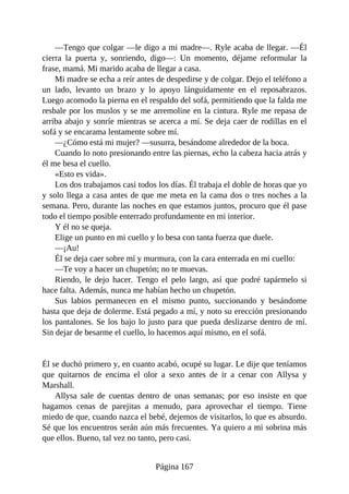 —Tengo que colgar —le digo a mi madre—. Ryle acaba de llegar. —Él
cierra la puerta y, sonriendo, digo—: Un momento, déjame reformular la
frase, mamá. Mi marido acaba de llegar a casa.
Mi madre se echa a reír antes de despedirse y de colgar. Dejo el teléfono a
un lado, levanto un brazo y lo apoyo lánguidamente en el reposabrazos.
Luego acomodo la pierna en el respaldo del sofá, permitiendo que la falda me
resbale por los muslos y se me arremoline en la cintura. Ryle me repasa de
arriba abajo y sonríe mientras se acerca a mí. Se deja caer de rodillas en el
sofá y se encarama lentamente sobre mí.
—¿Cómo está mi mujer? —susurra, besándome alrededor de la boca.
Cuando lo noto presionando entre las piernas, echo la cabeza hacia atrás y
él me besa el cuello.
«Esto es vida».
Los dos trabajamos casi todos los días. Él trabaja el doble de horas que yo
y solo llega a casa antes de que me meta en la cama dos o tres noches a la
semana. Pero, durante las noches en que estamos juntos, procuro que él pase
todo el tiempo posible enterrado profundamente en mi interior.
Y él no se queja.
Elige un punto en mi cuello y lo besa con tanta fuerza que duele.
—¡Au!
Él se deja caer sobre mí y murmura, con la cara enterrada en mi cuello:
—Te voy a hacer un chupetón; no te muevas.
Riendo, le dejo hacer. Tengo el pelo largo, así que podré tapármelo si
hace falta. Además, nunca me habían hecho un chupetón.
Sus labios permanecen en el mismo punto, succionando y besándome
hasta que deja de dolerme. Está pegado a mí, y noto su erección presionando
los pantalones. Se los bajo lo justo para que pueda deslizarse dentro de mí.
Sin dejar de besarme el cuello, lo hacemos aquí mismo, en el sofá.
Él se duchó primero y, en cuanto acabó, ocupé su lugar. Le dije que teníamos
que quitarnos de encima el olor a sexo antes de ir a cenar con Allysa y
Marshall.
Allysa sale de cuentas dentro de unas semanas; por eso insiste en que
hagamos cenas de parejitas a menudo, para aprovechar el tiempo. Tiene
miedo de que, cuando nazca el bebé, dejemos de visitarlos, lo que es absurdo.
Sé que los encuentros serán aún más frecuentes. Ya quiero a mi sobrina más
que ellos. Bueno, tal vez no tanto, pero casi.
Página 167
 