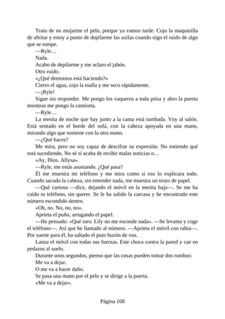 Trato de no mojarme el pelo, porque ya vamos tarde. Cojo la maquinilla
de afeitar y estoy a punto de depilarme las axilas cuando oigo el ruido de algo
que se rompe.
—Ryle…
Nada.
Acabo de depilarme y me aclaro el jabón.
Otro ruido.
«¿Qué demonios está haciendo?»
Cierro el agua, cojo la toalla y me seco rápidamente.
—¡Ryle!
Sigue sin responder. Me pongo los vaqueros a toda prisa y abro la puerta
mientras me pongo la camiseta.
—Ryle…
La mesita de noche que hay junto a la cama está tumbada. Voy al salón.
Está sentado en el borde del sofá, con la cabeza apoyada en una mano,
mirando algo que sostiene con la otra mano.
—¿Qué haces?
Me mira, pero no soy capaz de descifrar su expresión. No entiendo qué
está sucediendo. No sé si acaba de recibir malas noticias o…
«Ay, Dios. Allysa».
—Ryle, me estás asustando. ¿Qué pasa?
Él me muestra mi teléfono y me mira como si eso lo explicara todo.
Cuando sacudo la cabeza, sin entender nada, me muestra un trozo de papel.
—Qué curioso —dice, dejando el móvil en la mesita baja—. Se me ha
caído tu teléfono, sin querer. Se le ha salido la carcasa y he encontrado este
número escondido dentro.
«Oh, no. No, no, no».
Aprieta el puño, arrugando el papel.
—He pensado: «Qué raro. Lily no me esconde nada». —Se levanta y coge
el teléfono—. Así que he llamado al número. —Aprieta el móvil con rabia—.
Por suerte para él, ha saltado el puto buzón de voz.
Lanza el móvil con todas sus fuerzas. Este choca contra la pared y cae en
pedazos al suelo.
Durante unos segundos, pienso que las cosas pueden tomar dos rumbos:
Me va a dejar.
O me va a hacer daño.
Se pasa una mano por el pelo y se dirige a la puerta.
«Me va a dejar».
Página 168
 