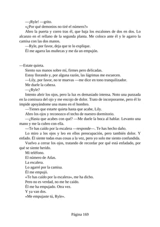 —¡Ryle! —grito.
«¿Por qué demonios no tiré el número?»
Abro la puerta y corro tras él, que baja los escalones de dos en dos. Lo
alcanzo en el rellano de la segunda planta. Me coloco ante él y le agarro la
camisa con las dos manos.
—Ryle, por favor, deja que te lo explique.
Él me agarra las muñecas y me da un empujón.
—Estate quieta.
Siento sus manos sobre mí, firmes pero delicadas.
Estoy llorando y, por alguna razón, las lágrimas me escuecen.
—Lily, por favor, no te muevas —me dice en tono tranquilizador.
Me duele la cabeza.
—¿Ryle?
Intento abrir los ojos, pero la luz es demasiado intensa. Noto una punzada
en la comisura del ojo y me encojo de dolor. Trato de incorporarme, pero él lo
impide apoyándome una mano en el hombro.
—Tienes que estarte quieta hasta que acabe, Lily.
Abro los ojos y reconozco el techo de nuestro dormitorio.
—¿Hasta que acabes con qué? —Me duele la boca al hablar. Levanto una
mano y me la cubro con ella.
—Te has caído por la escalera —responde—. Te has hecho daño.
Lo miro a los ojos y leo en ellos preocupación, pero también dolor. Y
enfado. Él siente todas esas cosas a la vez, pero yo solo me siento confundida.
Vuelvo a cerrar los ojos, tratando de recordar por qué está enfadado, por
qué se siente herido.
Mi teléfono.
El número de Atlas.
La escalera.
Lo agarré por la camisa.
Él me empujó.
«Te has caído por la escalera», me ha dicho.
Pero no es verdad, no me he caído.
Él me ha empujado. Otra vez.
Y ya van dos.
«Me empujaste tú, Ryle».
Página 169
 