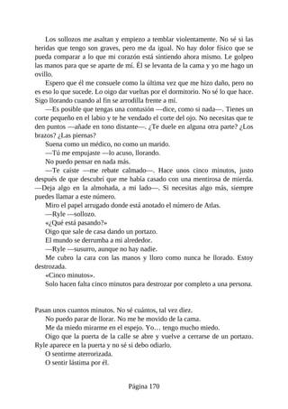 Los sollozos me asaltan y empiezo a temblar violentamente. No sé si las
heridas que tengo son graves, pero me da igual. No hay dolor físico que se
pueda comparar a lo que mi corazón está sintiendo ahora mismo. Le golpeo
las manos para que se aparte de mí. Él se levanta de la cama y yo me hago un
ovillo.
Espero que él me consuele como la última vez que me hizo daño, pero no
es eso lo que sucede. Lo oigo dar vueltas por el dormitorio. No sé lo que hace.
Sigo llorando cuando al fin se arrodilla frente a mí.
—Es posible que tengas una contusión —dice, como si nada—. Tienes un
corte pequeño en el labio y te he vendado el corte del ojo. No necesitas que te
den puntos —añade en tono distante—. ¿Te duele en alguna otra parte? ¿Los
brazos? ¿Las piernas?
Suena como un médico, no como un marido.
—Tú me empujaste —lo acuso, llorando.
No puedo pensar en nada más.
—Te caíste —me rebate calmado—. Hace unos cinco minutos, justo
después de que descubrí que me había casado con una mentirosa de mierda.
—Deja algo en la almohada, a mi lado—. Si necesitas algo más, siempre
puedes llamar a este número.
Miro el papel arrugado donde está anotado el número de Atlas.
—Ryle —sollozo.
«¿Qué está pasando?»
Oigo que sale de casa dando un portazo.
El mundo se derrumba a mi alrededor.
—Ryle —susurro, aunque no hay nadie.
Me cubro la cara con las manos y lloro como nunca he llorado. Estoy
destrozada.
«Cinco minutos».
Solo hacen falta cinco minutos para destrozar por completo a una persona.
Pasan unos cuantos minutos. No sé cuántos, tal vez diez.
No puedo parar de llorar. No me he movido de la cama.
Me da miedo mirarme en el espejo. Yo… tengo mucho miedo.
Oigo que la puerta de la calle se abre y vuelve a cerrarse de un portazo.
Ryle aparece en la puerta y no sé si debo odiarlo.
O sentirme aterrorizada.
O sentir lástima por él.
Página 170
 