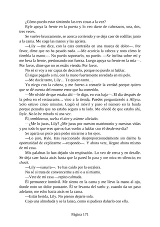 ¿Cómo puedo estar sintiendo las tres cosas a la vez?
Ryle apoya la frente en la puerta y lo veo darse de cabezazos, una, dos,
tres veces.
Se vuelve bruscamente, se acerca corriendo y se deja caer de rodillas junto
a la cama. Me coge las manos y las aprieta.
—Lily —me dice, con la cara contraída en una mueca de dolor—. Por
favor, dime que no ha pasado nada. —Me acaricia la cabeza y noto cómo le
tiembla la mano—. No puedo soportarlo, no puedo. —Se inclina sobre mí y
me besa la frente, presionando con fuerza. Luego apoya su frente en la mía—.
Por favor, dime que no os estáis viendo. Por favor.
No sé si voy a ser capaz de decírselo, porque no puedo ni hablar.
Él sigue pegado a mí, con la mano fuertemente enredada en mi pelo.
—Me duele tanto, Lily… Te quiero tanto…
Yo niego con la cabeza, y me fuerzo a contarle la verdad porque quiero
que se dé cuenta del enorme error que ha cometido.
—Me olvidé de que estaba ahí —le digo, en voz baja—. El día después de
la pelea en el restaurante… vino a la tienda. Puedes preguntárselo a Allysa.
Solo estuvo cinco minutos. Cogió el móvil y puso el número en la funda
porque pensaba que no estaba segura a tu lado. Me olvidé de que estaba ahí,
Ryle. No lo he mirado ni una vez.
Él, tembloroso, suelta el aire y asiente aliviado.
—¿Me lo juras, Lily? ¿Me juras por nuestro matrimonio y nuestras vidas
y por todo lo que eres que no has vuelto a hablar con él desde ese día?
Se aparta un poco para poder mirarme a los ojos.
—Lo juro, Ryle. Has reaccionado desproporcionadamente sin darme la
oportunidad de explicarme —respondo—. Y ahora vete, lárgate ahora mismo
de mi casa.
Mis palabras lo han dejado sin respiración. Lo veo de cerca y en detalle.
Se deja caer hacia atrás hasta que la pared lo para y me mira en silencio; en
shock.
—Lily —susurra—. Te has caído por la escalera.
No sé si trata de convencerme a mí o a sí mismo.
—Vete de mi casa —repito calmada.
Él permanece inmóvil. Me siento en la cama y me llevo la mano al ojo,
donde noto un dolor punzante. Él se levanta del suelo y, cuando da un paso
adelante, me echo hacia atrás en la cama.
—Estás herida, Lily. No pienso dejarte sola.
Cojo una almohada y se la lanzo, como si pudiera dañarlo con ella.
Página 171
 