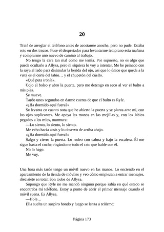 20
Traté de arreglar el teléfono antes de acostarme anoche, pero no pude. Estaba
roto en dos trozos. Puse el despertador para levantarme temprano esta mañana
y comprarme uno nuevo de camino al trabajo.
No tengo la cara tan mal como me temía. Por supuesto, no es algo que
pueda ocultarle a Allysa, pero ni siquiera lo voy a intentar. Me he peinado con
la raya al lado para disimular la herida del ojo, así que lo único que queda a la
vista es el corte del labio… y el chupetón del cuello.
«Qué puta ironía».
Cojo el bolso y abro la puerta, pero me detengo en seco al ver el bulto a
mis pies.
Se mueve.
Tardo unos segundos en darme cuenta de que el bulto es Ryle.
«¿Ha dormido aquí fuera?»
Se levanta en cuanto nota que he abierto la puerta y se planta ante mí, con
los ojos suplicantes. Me apoya las manos en las mejillas y, con los labios
pegados a los míos, murmura:
—Lo siento, lo siento, lo siento.
Me echo hacia atrás y lo observo de arriba abajo.
«¿Ha dormido aquí fuera?»
Salgo y cierro la puerta. Lo rodeo con calma y bajo la escalera. Él me
sigue hasta el coche, rogándome todo el rato que hable con él.
No lo hago.
Me voy.
Una hora más tarde tengo un móvil nuevo en las manos. Lo enciendo en el
aparcamiento de la tienda de móviles y veo cómo empiezan a entrar mensajes,
diecisiete en total. Son todos de Allysa.
Supongo que Ryle no me mandó ninguno porque sabía en qué estado se
encontraba mi teléfono. Estoy a punto de abrir el primer mensaje cuando el
móvil suena. Es Allysa.
—Hola…
Ella suelta un suspiro hondo y luego se lanza a reñirme:
Página 173
 