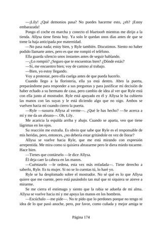 —¡Lily! ¿Qué demonios pasa? No puedes hacerme esto, ¿eh? ¡Estoy
embarazada!
Pongo el coche en marcha y conecto el bluetooth mientras me dirijo a la
tienda. Allysa tiene fiesta hoy. Ya solo le quedan unos días antes de que se
tome la baja anticipada por maternidad.
—No pasa nada; estoy bien, y Ryle también. Discutimos. Siento no haber
podido llamarte antes, pero es que me rompió el teléfono.
Ella guarda silencio unos instantes antes de seguir hablando.
—¿Lo rompió? ¿Seguro que te encuentras bien? ¿Dónde estás?
—Sí, me encuentro bien; voy de camino al trabajo.
—Bien, yo estoy llegando.
Voy a protestar, pero ella cuelga antes de que pueda hacerlo.
Cuando llego a la floristería, ella ya está dentro. Abro la puerta,
preparándome para responder a sus preguntas y para justificar mi decisión de
haber echado a su hermano de casa, pero cambio de idea al ver que Ryle está
con ella junto al mostrador. Ryle está apoyado en él y Allysa le ha cubierto
las manos con las suyas y le está diciendo algo que no oigo. Ambos se
vuelven hacia mí cuando cierro la puerta.
—Ryle —susurra Allysa al verme—. ¿Qué le has hecho? —Se acerca a
mí y me da un abrazo—. Oh, Lily.
Me acaricia la espalda arriba y abajo. Cuando se aparta, veo que tiene
lágrimas en los ojos.
Su reacción me extraña. Es obvio que sabe que Ryle es el responsable de
mis heridas, pero, entonces, ¿no debería estar gritándole en vez de llorar?
Allysa se vuelve hacia Ryle, que me está mirando con expresión
arrepentida. Me mira como si quisiera abrazarme pero le diera miedo tocarme.
Hace bien.
—Tienes que contárselo —le dice Allysa.
Él deja caer la cabeza en las manos.
—Cuéntaselo —le ordena, esta vez más enfadada—. Tiene derecho a
saberlo, Ryle. Es tu mujer. Si no se lo cuentas tú, lo haré yo.
Ryle se ha desplomado sobre el mostrador. No sé qué es lo que Allysa
quiere que me cuente, pero está pasándolo tan mal que ni siquiera se atreve a
mirarme.
Se me cierra el estómago y siento que la rabia se adueña de mi alma.
Allysa se vuelve hacia mí y me apoya las manos en los hombros.
—Escúchalo —me pide—. No te pido que lo perdones porque no tengo ni
idea de lo que pasó anoche, pero, por favor, como cuñada y mejor amiga te
Página 174
 
