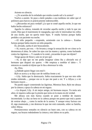 Asiento en silencio.
—¿Te acuerdas de lo enfadado que estaba cuando salí a la azotea?
Vuelvo a asentir. Se puso a darle patadas a una tumbona sin saber que el
polímero para barcos es prácticamente indestructible.
—¿Recuerdas mi pura verdad? ¿Lo que te conté aquella noche, lo que me
había hecho enfurecer?
Agacho la cabeza, tratando de recordar aquella noche y todo lo que me
contó. Dijo que el matrimonio le repugnaba, que solo le interesaban los rollos
de una noche, que no quería tener hijos. Y estaba furioso porque había
perdido a un paciente esa noche.
—El niño pequeño —respondo, asintiendo con la cabeza—. Estabas
furioso porque había muerto un niño pequeño.
Él, aliviado, suelta el aire bruscamente.
—Sí, exacto, por eso. —Se levanta y tengo la sensación de ver cómo se le
desmorona el alma. Se cubre los ojos con las manos y aprieta, como luchando
contra las lágrimas—. Y cuando te lo conté, ¿recuerdas lo que me dijiste?
Tengo ganas de llorar y aún no sé por qué.
—Sí, te dije que no me podía imaginar cómo iba a afectarle eso al
hermano que disparó sin querer. —Me empieza a temblar el labio—. Y
entonces es cuando tú dijiste que le iba a destrozar la vida.
Ay, Dios.
«¿Adónde quiere llegar con esto?»
Ryle se acerca y se deja caer de rodillas frente a mí.
—Lily. Sabía que lo destrozaría. Sabía exactamente lo que ese otro niño
estaba sintiendo…, porque eso es lo que me pasó a mí. Y a Allysa y a mi
hermano mayor…
No puedo seguir conteniendo las lágrimas. Mientras lloro, Ryle me abraza
por la cintura y apoya la cabeza en mi regazo.
—Le disparé, Lily. A mi mejor amigo, mi hermano mayor. Yo tenía seis
años; ni siquiera sabía que la pistola que tenía en la mano era de verdad.
Me abraza con más fuerza cuando se pone a temblar de manera
incontrolada. Le doy un beso en la cabeza porque me parece que está a punto
de venirse abajo…, como la noche de la azotea. Y aunque estoy furiosa con
él, sigo enamorada, y me destroza lo que me está contando, sobre su familia,
sobre Allysa.
Permanecemos sentados en silencio un buen rato, con su cabeza en mi
regazo, sus brazos rodeándome la cintura y mis labios en su pelo.
Página 176
 
