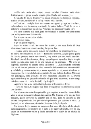 —Ella solo tenía cinco años cuando sucedió. Emerson tenía siete.
Estábamos en el garaje y nadie nos oía gritar. Estaba ahí, sentado, y…
Se aparta de mí, se levanta y se queda mirando en dirección contraria.
Pasado un rato, se sienta en el sofá y se echa hacia delante.
—Traté de… —Ryle hace una mueca de agonía y agacha la cabeza,
cubriéndosela con las manos y negando de lado a lado—. Traté de volver a
colocarlo todo dentro de su cabeza. Pensé que así podría arreglarlo, Lily.
Me llevo la mano a la boca, pero he contenido el aliento con tanta fuerza
que no hay manera de disimularlo.
Me levanto para recobrar el aire.
No sirve de nada.
Sigo sin poder respirar.
Ryle se acerca a mí, me toma las manos y me atrae hacia él. Nos
abrazamos durante un minuto o más y luego me dice:
—Nunca usaría esto como excusa para justificar mi comportamiento. —
Se aparta para mirarme a los ojos—. Tienes que creerme. Allysa quería que te
lo contara porque, desde que sucedió, hay cosas que no puedo dominar.
Pierdo el control de mis actos y luego tengo lagunas mentales. Voy a terapia
desde los seis años, pero no es una excusa, es mi realidad. —Me seca las
lágrimas, acunando mi cabeza contra su hombro—. Cuando saliste corriendo
tras de mí anoche, juro que no tenía intención de hacerte daño. Estaba dolido
y enfadado, y cuando estoy así, a veces algo falla en mí, como si saltara un
interruptor. No recuerdo haberte empujado. Sé que lo hice. Lo hice. Mientras
me perseguías, solo pensaba en que necesitaba alejarme de ti. Quería
apartarme de ti y no procesé nada más: ni que había escalones, ni que tengo
más fuerza que tú…, nada. La jodí, Lily. La jodí.
Agacha la cara y me habla al oído. La voz se le rompe al decir:
—Eres mi mujer. Se supone que debo protegerte de los monstruos; no ser
uno de ellos.
Me abraza con tanta desesperación que empieza a temblar. Nunca había
visto a un ser humano irradiando tanto dolor. Me destroza verlo así, me hace
pedazos, quiero envolver su corazón con el mío, pero ni siquiera así me
resulta fácil perdonarlo. Me juré que no permitiría que volviera a pasar. Le
juré a él y a mí misma que, si volvía a hacerme daño, lo dejaría.
Me separo de él, incapaz de mirarlo a los ojos. Me dirijo al dormitorio
para recuperarme. Me encierro en el baño y me agarro al lavabo, pero no soy
capaz de mantenerme en pie y acabo sentada en el suelo, en un charco de
lágrimas.
Página 177
 