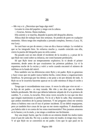 21
—Me voy a ir. ¿Necesitas que haga algo más?
Levanto la vista del papeleo y niego con la cabeza.
—Gracias, Serena. Hasta mañana.
Ella asiente y se marcha, dejando la puerta del despacho abierta.
Allysa dejó de trabajar hace dos semanas. Se pondrá de parto en cualquier
momento. Ahora tengo dos empleadas a jornada completa, Serena y Lucy. Sí,
esa Lucy.
Se casó hace un par de meses y vino un día a buscar trabajo. La verdad es
que se ha integrado bien. Se esfuerza mucho y, cuando coincido con ella,
cierro la puerta del despacho para no oírla cantar.
Ha pasado casi un mes desde el incidente de la escalera y, a pesar de lo
que Ryle me contó sobre su infancia, me costó bastante perdonarlo.
Sé que Ryle tiene un temperamento explosivo; lo vi desde el primer
momento, desde antes de que cruzáramos las primeras palabras. Lo vi la
espantosa noche de la cocina y volví a verlo cuando encontró el número de
teléfono en la funda del móvil.
Pero también veo las diferencias entre Ryle y mi padre. Ryle es generoso
y hace cosas que mi padre nunca habría hecho, como donar a organizaciones
benéficas. Se preocupa por los demás y me pone a mí por delante de todo. A
Ryle no se le ocurriría hacerme aparcar en la calle mientras él deja el coche a
cubierto.
Tengo que ir recordándome esas cosas. A veces la niña que vive en mí —
la hija de mi padre— es muy tozuda. Me riñe y me dice que no debería
haberlo perdonado. Me dice que debería haberme alejado de él a la primera de
cambio. Y, a veces, la escucho. Pero otras veces escucho la voz que me dice
que ningún matrimonio es perfecto. Yo lo sé y Ryle lo sabe. Hay momentos
que ambos miembros de la pareja lamentan. Y me pregunto cómo me sentiría
ahora si hubiera roto con él tras el primer incidente. Él no debió empujarme,
pero yo también hice cosas de las que no me siento orgullosa. Y abandonarlo
¿no habría sido ir en contra de los votos matrimoniales? Nos juramos amarnos
en lo bueno y en lo malo, y me niego a rendirme tan fácilmente.
Soy una mujer fuerte, que ha vivido en un entorno donde los malos tratos
eran el pan de cada día. No voy a acabar como mi madre, lo tengo muy claro.
Y sé que Ryle no se convertirá en mi padre. Creo que lo que pasó en la
Página 180
 