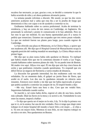 escalera fue necesario, ya que, gracias a eso, se decidió a contarme lo que le
había ocurrido de niño y así ahora podemos afrontarlo juntos.
La semana pasada volvimos a discutir. Me asusté, ya que las dos veces
anteriores acabaron mal y sabía que esta iba a ser la prueba de fuego que
demostraría si iba a ser capaz o no de ayudarlo a controlar su ira.
Estábamos hablando sobre su carrera profesional. Acaba de terminar la
residencia, y hay un curso de tres meses en Cambridge, en Inglaterra. Ha
presentado la solicitud y pronto le comunicarán si le han admitido. Pero no
fue esto lo que me molestó. Es una buena oportunidad para él y nunca le
pediría que renunciara. Estamos tan ocupados que tres meses pasan volando.
Lo que me molestó fueron sus planes para luego, para cuando regrese de
Cambridge.
Le han ofrecido una plaza en Minnesota, en la Clínica Mayo, y quiere que
nos mudemos allí. Me dijo que el Hospital General de Massachusetts ocupa la
segunda posición del ranking mundial en neurología. La Clínica Mayo está en
primer lugar.
Me dijo que su plan nunca había sido quedarse en Boston. Yo repliqué
que habría estado bien que me lo comentara durante el vuelo a Las Vegas,
cuando hablamos sobre nuestros planes de vida. Yo no puedo irme de Boston.
Mi madre vive aquí. Allysa vive aquí. Él me dijo que solo hay cinco horas de
avión y que podríamos visitarlos cuando quisiéramos. Yo respondí que era
difícil llevar un negocio de floristería a varios estados de distancia.
La discusión fue ganando intensidad; los dos estábamos cada vez más
enfadados. En un momento dado, él golpeó un jarrón lleno de flores, que
acabó en el suelo. Los dos nos lo quedamos mirando en silencio unos
instantes. Entonces tuve miedo y me dije que me había equivocado al pensar
que podría ayudarlo a controlar sus ataques de ira. Él inspiró hondo y dijo:
—Me voy. Estaré fuera una hora o dos. Creo que me vendrá bien.
Seguiremos hablando cuando vuelva.
Se marchó y, tal como había dicho, regresó al cabo de una hora, mucho
más calmado. Dejó las llaves en la mesa y se acercó a mí. Tomándome la cara
entre las manos, empezó a hablar:
—Te dije que quería ser el mejor en lo mío, Lily. Te lo dije la primera vez
que te vi, en la azotea; fue una de mis verdades. Pero si tengo que elegir entre
trabajar en el mejor hospital del mundo o hacer feliz a mi mujer…, te elijo a
ti. Tú eres mi mayor éxito. Mientras tú seas feliz, no me importa trabajar en
un sitio o en otro. Nos quedaremos en Boston.
Página 181
 
