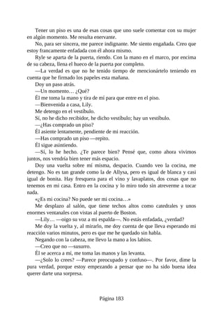 Tener un piso es una de esas cosas que uno suele comentar con su mujer
en algún momento. Me resulta enervante.
No, para ser sincera, me parece indignante. Me siento engañada. Creo que
estoy francamente enfadada con él ahora mismo.
Ryle se aparta de la puerta, riendo. Con la mano en el marco, por encima
de su cabeza, llena el hueco de la puerta por completo.
—La verdad es que no he tenido tiempo de mencionártelo teniendo en
cuenta que he firmado los papeles esta mañana.
Doy un paso atrás.
—Un momento… ¿Qué?
Él me toma la mano y tira de mí para que entre en el piso.
—Bienvenida a casa, Lily.
Me detengo en el vestíbulo.
Sí, no he dicho recibidor, he dicho vestíbulo; hay un vestíbulo.
—¿Has comprado un piso?
Él asiente lentamente, pendiente de mi reacción.
—Has comprado un piso —repito.
Él sigue asintiendo.
—Sí, lo he hecho. ¿Te parece bien? Pensé que, como ahora vivimos
juntos, nos vendría bien tener más espacio.
Doy una vuelta sobre mí misma, despacio. Cuando veo la cocina, me
detengo. No es tan grande como la de Allysa, pero es igual de blanca y casi
igual de bonita. Hay fresquera para el vino y lavaplatos, dos cosas que no
tenemos en mi casa. Entro en la cocina y lo miro todo sin atreverme a tocar
nada.
«¿Es mi cocina? No puede ser mi cocina…»
Me desplazo al salón, que tiene techos altos como catedrales y unos
enormes ventanales con vistas al puerto de Boston.
—Lily… —oigo su voz a mi espalda—. No estás enfadada, ¿verdad?
Me doy la vuelta y, al mirarlo, me doy cuenta de que lleva esperando mi
reacción varios minutos, pero es que me he quedado sin habla.
Negando con la cabeza, me llevo la mano a los labios.
—Creo que no —susurro.
Él se acerca a mí, me toma las manos y las levanta.
—¿Solo lo crees? —Parece preocupado y confuso—. Por favor, dime la
pura verdad, porque estoy empezando a pensar que no ha sido buena idea
querer darte una sorpresa.
Página 183
 