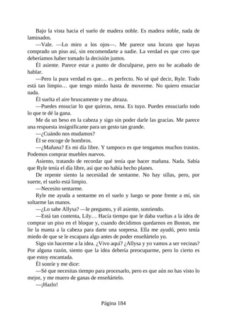Bajo la vista hacia el suelo de madera noble. Es madera noble, nada de
laminados.
—Vale. —Lo miro a los ojos—. Me parece una locura que hayas
comprado un piso así, sin encomendarte a nadie. La verdad es que creo que
deberíamos haber tomado la decisión juntos.
Él asiente. Parece estar a punto de disculparse, pero no he acabado de
hablar.
—Pero la pura verdad es que… es perfecto. No sé qué decir, Ryle. Todo
está tan limpio… que tengo miedo hasta de moverme. No quiero ensuciar
nada.
Él suelta el aire bruscamente y me abraza.
—Puedes ensuciar lo que quieras, nena. Es tuyo. Puedes ensuciarlo todo
lo que te dé la gana.
Me da un beso en la cabeza y sigo sin poder darle las gracias. Me parece
una respuesta insignificante para un gesto tan grande.
—¿Cuándo nos mudamos?
Él se encoge de hombros.
—¿Mañana? Es mi día libre. Y tampoco es que tengamos muchos trastos.
Podemos comprar muebles nuevos.
Asiento, tratando de recordar qué tenía que hacer mañana. Nada. Sabía
que Ryle tenía el día libre, así que no había hecho planes.
De repente siento la necesidad de sentarme. No hay sillas, pero, por
suerte, el suelo está limpio.
—Necesito sentarme.
Ryle me ayuda a sentarme en el suelo y luego se pone frente a mí, sin
soltarme las manos.
—¿Lo sabe Allysa? —le pregunto, y él asiente, sonriendo.
—Está tan contenta, Lily… Hacía tiempo que le daba vueltas a la idea de
comprar un piso en el bloque y, cuando decidimos quedarnos en Boston, me
lie la manta a la cabeza para darte una sorpresa. Ella me ayudó, pero tenía
miedo de que se le escapara algo antes de poder enseñártelo yo.
Sigo sin hacerme a la idea. ¿Vivo aquí? ¿Allysa y yo vamos a ser vecinas?
Por alguna razón, siento que la idea debería preocuparme, pero lo cierto es
que estoy encantada.
Él sonríe y me dice:
—Sé que necesitas tiempo para procesarlo, pero es que aún no has visto lo
mejor, y me muero de ganas de enseñártelo.
—¡Hazlo!
Página 184
 