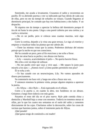 Sonriendo, me ayuda a levantarme. Cruzamos el salón y recorremos un
pasillo. Él va abriendo puertas y me va indicando qué hay detrás de cada una
de ellas, pero no me da tiempo de echarles un vistazo. Cuando llegamos al
dormitorio principal, he contado que hay tres habitaciones y dos baños. Y un
despacho.
Ni siquiera me da tiempo a apreciar la belleza del dormitorio porque él
tira de mí hasta la otra punta. Llega a una pared cubierta por una cortina y se
vuelve a mirarme.
—No es un jardín, pero si colocas unas cuantas macetas, será algo
parecido.
Corre la cortina, dejando a la vista una gran terraza. Lo sigo al exterior y
empiezo a visualizar todas las plantas que me cabrán ahí.
—Tiene las mismas vistas que la azotea. Podremos disfrutar del mismo
paisaje que la noche en que nos conocimos.
Me ha costado un poco, pero al fin reacciono y me echo a llorar.
Ryle me atrae hacia su pecho y me abraza con fuerza.
—Lily —susurra, acariciándome el pelo—. No quería hacerte llorar.
Me echo a reír sin dejar de sollozar.
—No me puedo creer que vaya a vivir aquí. —Me separo lo justo para
mirarlo a los ojos—. ¿Somos ricos? ¿Cómo puedes permitirte este piso?
Él se echa a reír.
—Te has casado con un neurocirujano, Lily. No vamos apurados de
dinero precisamente.
Su comentario me hace reír y luego me echo a llorar otra vez.
Y entonces tenemos la primera visita, porque alguien empieza a aporrear
la puerta.
—Es Allysa —dice Ryle—. Está esperando en el rellano.
Corro a la puerta y, en cuanto la abro, nos fundimos en un abrazo.
Gritamos y luego lloro todavía con más ganas.
Pasamos el resto del día en el piso nuevo. Ryle pide comida china a
domicilio y Marshall baja a cenar con nosotros. Todavía no tenemos mesas ni
sillas, por lo que los cuatro nos sentamos en el suelo del salón y comemos
directamente de las cajas. Charlamos sobre la decoración, sobre las cosas de
vecinos que haremos juntos, sobre el inminente parto de Allysa.
¡Qué pasada!
¡Qué ganas tengo de contárselo a mi madre!
Página 185
 