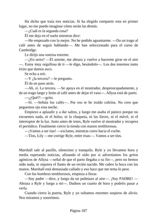 Ha dicho que traía tres noticias. Si ha elegido compartir esta en primer
lugar, no me puedo imaginar cómo serán las demás.
—¿Cuál es la segunda cosa?
Él me deja en el suelo mientras dice:
—He empezado con la mejor. No he podido aguantarme. —Da un trago al
café antes de seguir hablando—. Me han seleccionado para el curso de
Cambridge.
Le dirijo una sonrisa enorme.
—¿En serio? —Él asiente, me abraza y vuelve a hacerme girar en el aire
—. Estoy muy orgullosa de ti —le digo, besándolo—. Los dos tenemos tanto
éxito que damos asco.
Se echa a reír.
—Y ¿la tercera? —le pregunto.
Él da un paso atrás.
—Ah, sí. La tercera. —Se apoya en el mostrador, despreocupadamente, y
da un trago largo y lento al café antes de dejar el vaso—. Allysa está de parto.
—¡¿Qué?! —grito.
—Sí. —Señala los cafés—. Por eso te he traído cafeína. No creo que
peguemos ojo esta noche.
Empiezo a aplaudir y a dar saltos, y luego me asalta el pánico porque no
encuentro nada, ni el bolso, ni la chaqueta, ni las llaves, ni el móvil, ni el
interruptor de la luz. Justo antes de irnos, Ryle vuelve al mostrador y recupera
el periódico. Finalmente cierro la tienda con manos temblorosas.
—¡Vamos a ser tías! —exclamo, mientras corro hacia el coche.
—Tíos, Lily —me corrige Ryle, entre risas—. Vamos a ser tíos.
Marshall sale al pasillo, silencioso y tranquilo. Ryle y yo llevamos hora y
media esperando noticias, afinando el oído por si advertíamos los gritos
agónicos de Allysa —señal de que el parto llegaba a su fin—, pero no hemos
oído nada, ni siquiera el llanto de un recién nacido. Me cubro la boca con las
manos. Marshall está demasiado callado y eso hace que me tema lo peor.
Con los hombros temblorosos, empieza a llorar.
—Soy padre —dice, y luego da un puñetazo al aire—. ¡Soy PADRE! —
Abraza a Ryle y luego a mí—. Dadnos un cuarto de hora y podréis pasar a
verla.
Cuando cierra la puerta, Ryle y yo soltamos enormes suspiros de alivio.
Nos miramos y sonreímos.
Página 187
 