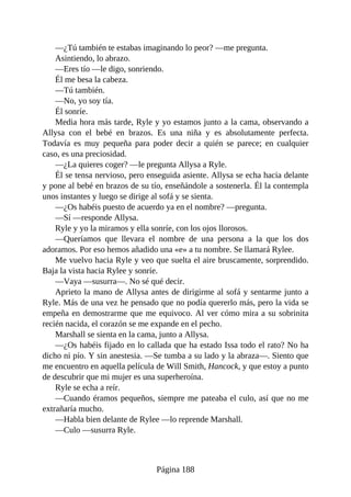—¿Tú también te estabas imaginando lo peor? —me pregunta.
Asintiendo, lo abrazo.
—Eres tío —le digo, sonriendo.
Él me besa la cabeza.
—Tú también.
—No, yo soy tía.
Él sonríe.
Media hora más tarde, Ryle y yo estamos junto a la cama, observando a
Allysa con el bebé en brazos. Es una niña y es absolutamente perfecta.
Todavía es muy pequeña para poder decir a quién se parece; en cualquier
caso, es una preciosidad.
—¿La quieres coger? —le pregunta Allysa a Ryle.
Él se tensa nervioso, pero enseguida asiente. Allysa se echa hacia delante
y pone al bebé en brazos de su tío, enseñándole a sostenerla. Él la contempla
unos instantes y luego se dirige al sofá y se sienta.
—¿Os habéis puesto de acuerdo ya en el nombre? —pregunta.
—Sí —responde Allysa.
Ryle y yo la miramos y ella sonríe, con los ojos llorosos.
—Queríamos que llevara el nombre de una persona a la que los dos
adoramos. Por eso hemos añadido una «e» a tu nombre. Se llamará Rylee.
Me vuelvo hacia Ryle y veo que suelta el aire bruscamente, sorprendido.
Baja la vista hacia Rylee y sonríe.
—Vaya —susurra—. No sé qué decir.
Aprieto la mano de Allysa antes de dirigirme al sofá y sentarme junto a
Ryle. Más de una vez he pensado que no podía quererlo más, pero la vida se
empeña en demostrarme que me equivoco. Al ver cómo mira a su sobrinita
recién nacida, el corazón se me expande en el pecho.
Marshall se sienta en la cama, junto a Allysa.
—¿Os habéis fijado en lo callada que ha estado Issa todo el rato? No ha
dicho ni pío. Y sin anestesia. —Se tumba a su lado y la abraza—. Siento que
me encuentro en aquella película de Will Smith, Hancock, y que estoy a punto
de descubrir que mi mujer es una superheroína.
Ryle se echa a reír.
—Cuando éramos pequeños, siempre me pateaba el culo, así que no me
extrañaría mucho.
—Habla bien delante de Rylee —lo reprende Marshall.
—Culo —susurra Ryle.
Página 188
 