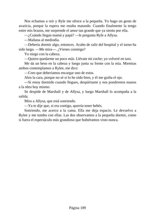 Nos echamos a reír y Ryle me ofrece a la pequeña. Yo hago un gesto de
avaricia, porque la espera me estaba matando. Cuando finalmente la tengo
entre mis brazos, me sorprende el amor tan grande que ya siento por ella.
—¿Cuándo llegan mamá y papá? —le pregunta Ryle a Allysa.
—Mañana al mediodía.
—Debería dormir algo, entonces. Acabo de salir del hospital y el turno ha
sido largo. —Me mira—. ¿Vienes conmigo?
Yo niego con la cabeza.
—Quiero quedarme un poco más. Llévate mi coche; yo volveré en taxi.
Me da un beso en la cabeza y luego junta su frente con la mía. Mientras
ambos contemplamos a Rylee, me dice:
—Creo que deberíamos encargar uno de estos.
Alzo la cara, porque no sé si lo he oído bien, y él me guiña el ojo.
—Si estoy dormido cuando llegues, despiértame y nos pondremos manos
a la obra hoy mismo.
Se despide de Marshall y de Allysa, y luego Marshall lo acompaña a la
salida.
Miro a Allysa, que está sonriendo.
—Ya te dije que, si era contigo, querría tener bebés.
Sonriendo, me acerco a la cama. Ella me deja espacio. Le devuelvo a
Rylee y me tumbo con ellas. Las dos observamos a la pequeña dormir, como
si fuera el espectáculo más grandioso que hubiéramos visto nunca.
Página 189
 