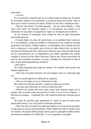 parte mala.
—Te toca.
Por su reacción, sospecho que no va a querer jugar al juego que él mismo
ha inventado. Suspira con sentimiento y se pasa la mano por el pelo. Abre la
boca, pero vuelve a cerrarla con fuerza. Piensa un rato más y finalmente dice:
—Hoy he visto morir a un niño pequeño. —Su voz suena abatida—. Solo
tenía cinco años. Su hermano menor y él encontraron una pistola en el
dormitorio de sus padres. El pequeño la cogió y se le disparó por accidente.
Se me retuerce el estómago. Esta verdad ha sido un poco demasiado
descarnada para mí.
—Cuando llegó a la mesa de operaciones, ya no pudimos hacer nada por
él. A mi alrededor, a todos los médicos y enfermeras se les rompía el corazón
pensando en la familia. «Pobres padres», se lamentaban. Pero cuando me tocó
salir a comunicar a esos padres que su hijo no había sobrevivido, no sentí ni
una pizca de lástima por ellos. Quería que sufrieran; que sintieran todo el peso
de las consecuencias de su imprudencia, por haber guardado una pistola
cargada al alcance de dos niños inocentes. Quería que fueran conscientes de
que no solo acababan de perder a un hijo; acababan de arruinarle la vida al
otro, el que había disparado por accidente.
«¡Por Dios!»
No estaba preparada para algo tan intenso. No concibo cómo puede una
familia superar eso.
—Dios mío, ese pobre hermano. No me imagino cómo va a afectarlo algo
así.
Ryle se sacude algo de la rodilla de los vaqueros.
—Pues ya te lo digo yo: le va a destrozar la vida.
Me vuelvo de lado para mirarlo, y apoyo la cabeza en la mano.
—¿Es muy duro tener que ver cosas así todos los días?
—Debería ser mucho más duro, pero cuanto más contacto tengo con la
muerte, más la asumo como una parte de la vida. Y no sé si eso es bueno. —
Me busca la mirada—. Cuéntame otra. Mi verdad ha sido más retorcida que la
tuya.
No estoy de acuerdo, pero igualmente le cuento lo que he hecho hace
apenas doce horas, a ver si le parece lo bastante retorcido.
—Hace dos días mi madre me pidió que hablara en el funeral de mi padre.
Le dije que no, que no quería ponerme a llorar delante de todo el mundo, pero
era mentira. No quería hablar porque pienso que los panegíricos deben darlos
personas que respetan a los fallecidos. Y yo no respetaba a mi padre.
Página 19
 
