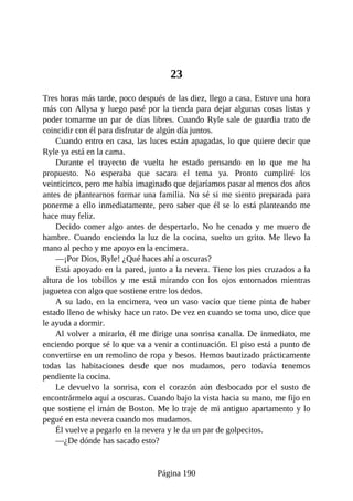 23
Tres horas más tarde, poco después de las diez, llego a casa. Estuve una hora
más con Allysa y luego pasé por la tienda para dejar algunas cosas listas y
poder tomarme un par de días libres. Cuando Ryle sale de guardia trato de
coincidir con él para disfrutar de algún día juntos.
Cuando entro en casa, las luces están apagadas, lo que quiere decir que
Ryle ya está en la cama.
Durante el trayecto de vuelta he estado pensando en lo que me ha
propuesto. No esperaba que sacara el tema ya. Pronto cumpliré los
veinticinco, pero me había imaginado que dejaríamos pasar al menos dos años
antes de plantearnos formar una familia. No sé si me siento preparada para
ponerme a ello inmediatamente, pero saber que él se lo está planteando me
hace muy feliz.
Decido comer algo antes de despertarlo. No he cenado y me muero de
hambre. Cuando enciendo la luz de la cocina, suelto un grito. Me llevo la
mano al pecho y me apoyo en la encimera.
—¡Por Dios, Ryle! ¿Qué haces ahí a oscuras?
Está apoyado en la pared, junto a la nevera. Tiene los pies cruzados a la
altura de los tobillos y me está mirando con los ojos entornados mientras
juguetea con algo que sostiene entre los dedos.
A su lado, en la encimera, veo un vaso vacío que tiene pinta de haber
estado lleno de whisky hace un rato. De vez en cuando se toma uno, dice que
le ayuda a dormir.
Al volver a mirarlo, él me dirige una sonrisa canalla. De inmediato, me
enciendo porque sé lo que va a venir a continuación. El piso está a punto de
convertirse en un remolino de ropa y besos. Hemos bautizado prácticamente
todas las habitaciones desde que nos mudamos, pero todavía tenemos
pendiente la cocina.
Le devuelvo la sonrisa, con el corazón aún desbocado por el susto de
encontrármelo aquí a oscuras. Cuando bajo la vista hacia su mano, me fijo en
que sostiene el imán de Boston. Me lo traje de mi antiguo apartamento y lo
pegué en esta nevera cuando nos mudamos.
Él vuelve a pegarlo en la nevera y le da un par de golpecitos.
—¿De dónde has sacado esto?
Página 190
 