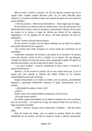 Miro el imán y vuelvo a mirarlo a él. No me apetece contarle que me lo
regaló Atlas cuando cumplí dieciséis años. Es un tema delicado entre
nosotros, y no quiero enturbiar lo que está a punto de pasar con una sesión de
puras verdades.
—No me acuerdo. —Me encojo de hombros—. Hace siglos que lo tengo.
Él me observa en silencio antes de enderezarse y dar dos pasos hacia mí.
Retrocedo hasta chocar contra la encimera, conteniendo el aliento. Él me pone
las manos en la cintura y luego las desliza por dentro de los vaqueros,
pegándome a él. Se apodera de mi boca y me besa mientras me baja los
pantalones.
«Vale. Vamos a hacerlo ahora mismo».
Él me recorre el cuello con los labios mientras yo me quito los zapatos
para poder librarme de los vaqueros.
«Ya comeré más tarde. Inaugurar la cocina acaba de convertirse en mi
prioridad».
Volviendo a besarme, me levanta y me sienta en la encimera. Al situarse
entre mis piernas, siento el olor a whisky en su aliento. No me disgusta.
Cuando sus labios me rozan de nuevo, estoy empezando a jadear. Él agarra un
mechón de mi pelo y tira de él para que lo mire a los ojos.
—¿La pura verdad? —susurra, mirándome la boca como si estuviera a
punto de devorarme.
Asiento y él me recorre el muslo con la otra mano hasta que ya no le
queda otro sitio adonde ir. Desliza dos dedos cálidos en mi interior,
manteniéndome presa de su mirada.
Inspiro bruscamente y le rodeo la cintura con las piernas, moviéndome
despacio y gimiendo débilmente mientras él sigue abrasándome con la
mirada.
—¿De dónde ha salido el imán, Lily?
«¿Qué?»
Siento como si el corazón hubiera empezado a latir al revés.
«¿Por qué insiste tanto?»
Sus dedos siguen moviéndose en mi interior mientras me mira con deseo,
pero la otra mano… La mano con la que me sujeta el pelo tira con fuerza, y
hago una mueca de dolor.
—Ryle —susurro, aunque estoy empezando a temblar—. Me has hecho
daño.
Deja de mover los dedos, pero no aparta la mirada. Retira los dedos
lentamente de mi interior, me lleva la mano al cuello y aprieta suavemente.
Página 191
 