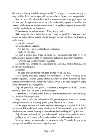 Me busca la boca y hunde la lengua en ella. Yo le sigo la corriente, porque no
tengo ni idea de lo que está pasando por su cabeza. Espero estar exagerando.
Noto su erección al otro lado de los vaqueros cuando empuja entre mis
piernas, pero de repente me suelta, se echa hacia atrás y apoya la espalda en la
nevera, mirándome de arriba abajo como si no pudiera esperar a montárselo
conmigo aquí mismo, en la cocina.
El corazón se me calma un poco. Estoy exagerando.
Ryle alarga la mano hacia la cocina y coge un periódico. Veo que es el
mismo de antes, donde estaba el artículo que me ha enseñado. Lo levanta y
me lo lanza.
—¿Lo has leído ya?
Yo suelto el aire aliviada.
—No, aún no. —Bajo la vista hacia el artículo.
—Léelo en voz alta.
Lo miro y sonrío, pero tengo un nudo en el estómago. Hay algo en él, no
sabría decir el qué, pero algo en su modo de actuar me pone muy nerviosa.
—¿Quieres que lea el periódico? ¿Ahora?
Me siento rara, sentada en la encimera de la cocina, medio desnuda, con
un periódico en la mano.
Él asiente.
—Sí, pero antes quítate la camiseta. Luego lee en voz alta.
Me lo quedo mirando, tratando de entenderlo. Tal vez el whisky lo ha
puesto juguetón. Muchas veces, cuando hacemos el amor, hacemos el amor,
sin más. Pero otras veces, el sexo se vuelve salvaje y un poco peligroso, como
la mirada que me está dirigiendo.
Dejo el periódico, me quito la camiseta y recupero el diario. Cuando
empiezo a leer, él da un paso y me interrumpe.
—Todo no. —Me arrebata el diario y señala una frase en la parte de abajo
—. Solo los últimos párrafos.
Bajo la vista, cada vez más confundida, pero dispuesta a hacer lo que sea
para quitarme esto de encima y poder pasar a la parte de la cama.
—Los negocios con más votos no han sido ninguna sorpresa. El icónico
restaurante Bib’s, de Marketson, abrió en abril del año pasado y se convirtió
rápidamente en uno de los mejor valorados de la ciudad según TripAdvisor.
Dejo de leer y miro a Ryle, que se ha servido más whisky y está bebiendo.
—Sigue leyendo —me ordena, señalando el periódico con la cabeza.
Yo trago saliva, aunque cada vez me cuesta más. Tratando de que no se
note que me tiemblan las manos, sigo leyendo.
Página 192
 