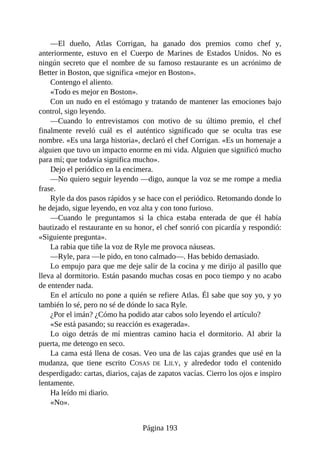 —El dueño, Atlas Corrigan, ha ganado dos premios como chef y,
anteriormente, estuvo en el Cuerpo de Marines de Estados Unidos. No es
ningún secreto que el nombre de su famoso restaurante es un acrónimo de
Better in Boston, que significa «mejor en Boston».
Contengo el aliento.
«Todo es mejor en Boston».
Con un nudo en el estómago y tratando de mantener las emociones bajo
control, sigo leyendo.
—Cuando lo entrevistamos con motivo de su último premio, el chef
finalmente reveló cuál es el auténtico significado que se oculta tras ese
nombre. «Es una larga historia», declaró el chef Corrigan. «Es un homenaje a
alguien que tuvo un impacto enorme en mi vida. Alguien que significó mucho
para mí; que todavía significa mucho».
Dejo el periódico en la encimera.
—No quiero seguir leyendo —digo, aunque la voz se me rompe a media
frase.
Ryle da dos pasos rápidos y se hace con el periódico. Retomando donde lo
he dejado, sigue leyendo, en voz alta y con tono furioso.
—Cuando le preguntamos si la chica estaba enterada de que él había
bautizado el restaurante en su honor, el chef sonrió con picardía y respondió:
«Siguiente pregunta».
La rabia que tiñe la voz de Ryle me provoca náuseas.
—Ryle, para —le pido, en tono calmado—. Has bebido demasiado.
Lo empujo para que me deje salir de la cocina y me dirijo al pasillo que
lleva al dormitorio. Están pasando muchas cosas en poco tiempo y no acabo
de entender nada.
En el artículo no pone a quién se refiere Atlas. Él sabe que soy yo, y yo
también lo sé, pero no sé de dónde lo saca Ryle.
¿Por el imán? ¿Cómo ha podido atar cabos solo leyendo el artículo?
«Se está pasando; su reacción es exagerada».
Lo oigo detrás de mí mientras camino hacia el dormitorio. Al abrir la
puerta, me detengo en seco.
La cama está llena de cosas. Veo una de las cajas grandes que usé en la
mudanza, que tiene escrito COSAS DE LILY, y alrededor todo el contenido
desperdigado: cartas, diarios, cajas de zapatos vacías. Cierro los ojos e inspiro
lentamente.
Ha leído mi diario.
«No».
Página 193
 
