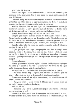 «Ha. Leído. Mi. Diario».
Él está a mi espalda. Noto cómo me rodea la cintura con un brazo y me
atrapa un pecho con fuerza. Con la otra mano, me aparta delicadamente el
pelo del hombro.
Cierro los ojos y me estremezco cuando me acaricia el corazón tatuado en
el hombro. Sus labios ocupan el lugar que ocupaban sus dedos y, un instante
después, me clava los dientes con saña; tan fuerte que grito.
Trato de liberarme, pero me tiene sujeta con tanta fuerza que no consigo
ni moverlo del sitio. El dolor que me causa al clavarme los dientes en la
clavícula se extiende por el hombro y el brazo, haciéndome sollozar.
—Ryle, suéltame —le ruego, llorando—. Por favor. Vete.
Él sigue apresándome entre sus brazos. Me da la vuelta, pero no lo miro.
Tengo los ojos cerrados porque me da miedo mirarlo. Aferrándome por los
hombros, me empuja hacia la cama. Empiezo a resistirme, pero no sirve de
nada. Es mucho más fuerte que yo, está enfadado, está dolido; no es Ryle.
Cuando caigo sobre la cama, me deslizo asustada hacia el cabecero,
tratando de escapar de él.
—¿Por qué sigue aquí, Lily? —me pregunta, y su tono de voz ya no es
calmado, como en la cocina. Cada vez está más furioso—. Está en todas
partes. En el imán de la nevera; en el diario que guardabas en nuestro
armario… ¡En el puto tatuaje que solía ser la parte que más me gustaba de tu
cuerpo!
Se sube a la cama.
—Ryle, puedo explicarlo —le suplico, mientras las lágrimas me bajan por
las sienes y se cuelan en mi pelo—. Estás furioso. Por favor, no me hagas
daño. Vete, y cuando vuelvas te lo explicaré todo.
Me agarra por el tobillo y tira de mí hasta que quedo bajo su cuerpo.
—No estoy furioso, Lily —replica, con una voz tan calmada que me
aterra—. Pero creo que no te he demostrado lo mucho que te quiero.
Se desploma sobre mí, me sujeta las muñecas y las inmoviliza sobre mi
cabeza, usando una sola mano.
—Ryle, por favor. —Lloro y trato de librarme de él usando todas las
partes del cuerpo—. Suéltame. Por favor.
«No, no, no, no».
—Te quiero, Lily —me dice, con la boca pegada a mi mejilla—. Más que
nunca. ¿Acaso no lo ves?
El miedo se diluye en un mar de emociones, mezclándose con la rabia.
Cuando cierro los ojos, veo a mi madre, llorando en el sofá del salón, y a mi
Página 194
 