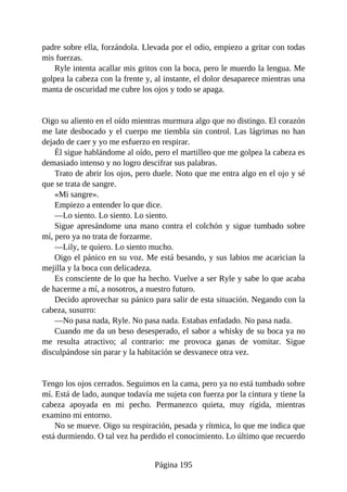 padre sobre ella, forzándola. Llevada por el odio, empiezo a gritar con todas
mis fuerzas.
Ryle intenta acallar mis gritos con la boca, pero le muerdo la lengua. Me
golpea la cabeza con la frente y, al instante, el dolor desaparece mientras una
manta de oscuridad me cubre los ojos y todo se apaga.
Oigo su aliento en el oído mientras murmura algo que no distingo. El corazón
me late desbocado y el cuerpo me tiembla sin control. Las lágrimas no han
dejado de caer y yo me esfuerzo en respirar.
Él sigue hablándome al oído, pero el martilleo que me golpea la cabeza es
demasiado intenso y no logro descifrar sus palabras.
Trato de abrir los ojos, pero duele. Noto que me entra algo en el ojo y sé
que se trata de sangre.
«Mi sangre».
Empiezo a entender lo que dice.
—Lo siento. Lo siento. Lo siento.
Sigue apresándome una mano contra el colchón y sigue tumbado sobre
mí, pero ya no trata de forzarme.
—Lily, te quiero. Lo siento mucho.
Oigo el pánico en su voz. Me está besando, y sus labios me acarician la
mejilla y la boca con delicadeza.
Es consciente de lo que ha hecho. Vuelve a ser Ryle y sabe lo que acaba
de hacerme a mí, a nosotros, a nuestro futuro.
Decido aprovechar su pánico para salir de esta situación. Negando con la
cabeza, susurro:
—No pasa nada, Ryle. No pasa nada. Estabas enfadado. No pasa nada.
Cuando me da un beso desesperado, el sabor a whisky de su boca ya no
me resulta atractivo; al contrario: me provoca ganas de vomitar. Sigue
disculpándose sin parar y la habitación se desvanece otra vez.
Tengo los ojos cerrados. Seguimos en la cama, pero ya no está tumbado sobre
mí. Está de lado, aunque todavía me sujeta con fuerza por la cintura y tiene la
cabeza apoyada en mi pecho. Permanezco quieta, muy rígida, mientras
examino mi entorno.
No se mueve. Oigo su respiración, pesada y rítmica, lo que me indica que
está durmiendo. O tal vez ha perdido el conocimiento. Lo último que recuerdo
Página 195
 