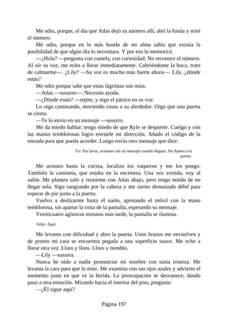 Me odio, porque, el día que Atlas dejó su número allí, abrí la funda y miré
el número.
Me odio, porque en lo más hondo de mi alma sabía que existía la
posibilidad de que algún día lo necesitara. Y por eso lo memoricé.
—¿Hola? —pregunta con cautela, con curiosidad. No reconoce el número.
Al oír su voz, me echo a llorar inmediatamente. Cubriéndome la boca, trato
de calmarme—. ¿Lily? —Su voz es mucho más fuerte ahora—. Lily, ¿dónde
estás?
Me odio porque sabe que estas lágrimas son mías.
—Atlas —susurro—. Necesito ayuda.
—¿Dónde estás? —repite, y oigo el pánico en su voz.
Lo oigo caminando, moviendo cosas a su alrededor. Oigo que una puerta
se cierra.
—Te lo envío en un mensaje —susurro.
Me da miedo hablar; tengo miedo de que Ryle se despierte. Cuelgo y con
las manos temblorosas logro enviarle mi dirección. Añado el código de la
entrada para que pueda acceder. Luego envío otro mensaje que dice:
Yo: Por favor, avísame con un mensaje cuando llegues. No llames a la
puerta.
Me arrastro hasta la cocina, localizo los vaqueros y me los pongo.
También la camiseta, que estaba en la encimera. Una vez vestida, voy al
salón. Me planteo salir y reunirme con Atlas abajo, pero tengo miedo de no
llegar sola. Sigo sangrando por la cabeza y me siento demasiado débil para
esperar de pie junto a la puerta.
Vuelvo a deslizarme hasta el suelo, apretando el móvil con la mano
temblorosa, sin apartar la vista de la pantalla, esperando su mensaje.
Veinticuatro agónicos minutos más tarde, la pantalla se ilumina.
Atlas: Aquí.
Me levanto con dificultad y abro la puerta. Unos brazos me envuelven y
de pronto mi cara se encuentra pegada a una superficie suave. Me echo a
llorar otra vez. Lloro y lloro. Lloro y tiemblo.
—Lily —susurra.
Nunca he oído a nadie pronunciar mi nombre con tanta tristeza. Me
levanta la cara para que lo mire. Me examina con sus ojos azules y advierto el
momento justo en que ve la herida. La preocupación se desvanece, dando
paso a otra emoción. Mirando hacia el interior del piso, pregunta:
—¿Él sigue aquí?
Página 197
 