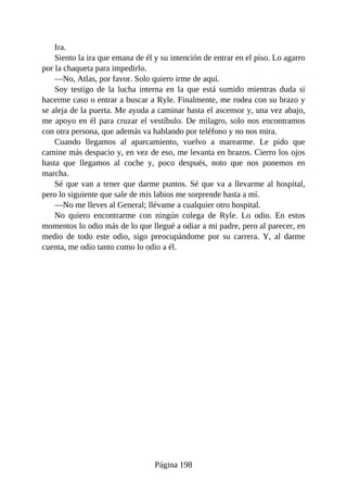 Ira.
Siento la ira que emana de él y su intención de entrar en el piso. Lo agarro
por la chaqueta para impedirlo.
—No, Atlas, por favor. Solo quiero irme de aquí.
Soy testigo de la lucha interna en la que está sumido mientras duda si
hacerme caso o entrar a buscar a Ryle. Finalmente, me rodea con su brazo y
se aleja de la puerta. Me ayuda a caminar hasta el ascensor y, una vez abajo,
me apoyo en él para cruzar el vestíbulo. De milagro, solo nos encontramos
con otra persona, que además va hablando por teléfono y no nos mira.
Cuando llegamos al aparcamiento, vuelvo a marearme. Le pido que
camine más despacio y, en vez de eso, me levanta en brazos. Cierro los ojos
hasta que llegamos al coche y, poco después, noto que nos ponemos en
marcha.
Sé que van a tener que darme puntos. Sé que va a llevarme al hospital,
pero lo siguiente que sale de mis labios me sorprende hasta a mí.
—No me lleves al General; llévame a cualquier otro hospital.
No quiero encontrarme con ningún colega de Ryle. Lo odio. En estos
momentos lo odio más de lo que llegué a odiar a mi padre, pero al parecer, en
medio de todo este odio, sigo preocupándome por su carrera. Y, al darme
cuenta, me odio tanto como lo odio a él.
Página 198
 