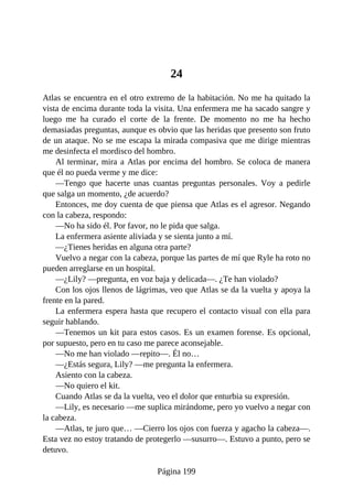 24
Atlas se encuentra en el otro extremo de la habitación. No me ha quitado la
vista de encima durante toda la visita. Una enfermera me ha sacado sangre y
luego me ha curado el corte de la frente. De momento no me ha hecho
demasiadas preguntas, aunque es obvio que las heridas que presento son fruto
de un ataque. No se me escapa la mirada compasiva que me dirige mientras
me desinfecta el mordisco del hombro.
Al terminar, mira a Atlas por encima del hombro. Se coloca de manera
que él no pueda verme y me dice:
—Tengo que hacerte unas cuantas preguntas personales. Voy a pedirle
que salga un momento, ¿de acuerdo?
Entonces, me doy cuenta de que piensa que Atlas es el agresor. Negando
con la cabeza, respondo:
—No ha sido él. Por favor, no le pida que salga.
La enfermera asiente aliviada y se sienta junto a mí.
—¿Tienes heridas en alguna otra parte?
Vuelvo a negar con la cabeza, porque las partes de mí que Ryle ha roto no
pueden arreglarse en un hospital.
—¿Lily? —pregunta, en voz baja y delicada—. ¿Te han violado?
Con los ojos llenos de lágrimas, veo que Atlas se da la vuelta y apoya la
frente en la pared.
La enfermera espera hasta que recupero el contacto visual con ella para
seguir hablando.
—Tenemos un kit para estos casos. Es un examen forense. Es opcional,
por supuesto, pero en tu caso me parece aconsejable.
—No me han violado —repito—. Él no…
—¿Estás segura, Lily? —me pregunta la enfermera.
Asiento con la cabeza.
—No quiero el kit.
Cuando Atlas se da la vuelta, veo el dolor que enturbia su expresión.
—Lily, es necesario —me suplica mirándome, pero yo vuelvo a negar con
la cabeza.
—Atlas, te juro que… —Cierro los ojos con fuerza y agacho la cabeza—.
Esta vez no estoy tratando de protegerlo —susurro—. Estuvo a punto, pero se
detuvo.
Página 199
 