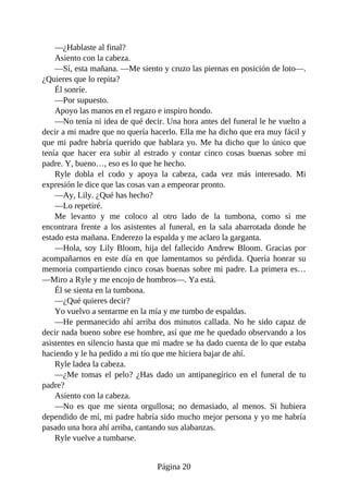 —¿Hablaste al final?
Asiento con la cabeza.
—Sí, esta mañana. —Me siento y cruzo las piernas en posición de loto—.
¿Quieres que lo repita?
Él sonríe.
—Por supuesto.
Apoyo las manos en el regazo e inspiro hondo.
—No tenía ni idea de qué decir. Una hora antes del funeral le he vuelto a
decir a mi madre que no quería hacerlo. Ella me ha dicho que era muy fácil y
que mi padre habría querido que hablara yo. Me ha dicho que lo único que
tenía que hacer era subir al estrado y contar cinco cosas buenas sobre mi
padre. Y, bueno…, eso es lo que he hecho.
Ryle dobla el codo y apoya la cabeza, cada vez más interesado. Mi
expresión le dice que las cosas van a empeorar pronto.
—Ay, Lily. ¿Qué has hecho?
—Lo repetiré.
Me levanto y me coloco al otro lado de la tumbona, como si me
encontrara frente a los asistentes al funeral, en la sala abarrotada donde he
estado esta mañana. Enderezo la espalda y me aclaro la garganta.
—Hola, soy Lily Bloom, hija del fallecido Andrew Bloom. Gracias por
acompañarnos en este día en que lamentamos su pérdida. Quería honrar su
memoria compartiendo cinco cosas buenas sobre mi padre. La primera es…
—Miro a Ryle y me encojo de hombros—. Ya está.
Él se sienta en la tumbona.
—¿Qué quieres decir?
Yo vuelvo a sentarme en la mía y me tumbo de espaldas.
—He permanecido ahí arriba dos minutos callada. No he sido capaz de
decir nada bueno sobre ese hombre, así que me he quedado observando a los
asistentes en silencio hasta que mi madre se ha dado cuenta de lo que estaba
haciendo y le ha pedido a mi tío que me hiciera bajar de ahí.
Ryle ladea la cabeza.
—¿Me tomas el pelo? ¿Has dado un antipanegírico en el funeral de tu
padre?
Asiento con la cabeza.
—No es que me sienta orgullosa; no demasiado, al menos. Si hubiera
dependido de mí, mi padre habría sido mucho mejor persona y yo me habría
pasado una hora ahí arriba, cantando sus alabanzas.
Ryle vuelve a tumbarse.
Página 20
 