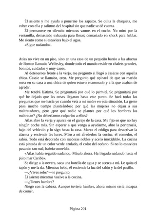 Él asiente y me ayuda a ponerme los zapatos. Se quita la chaqueta, me
cubre con ella y salimos del hospital sin que nadie se dé cuenta.
Él permanece en silencio mientras vamos en el coche. Yo miro por la
ventanilla, demasiado exhausta para llorar; demasiado en shock para hablar.
Me siento como si estuviera bajo el agua.
«Sigue nadando».
Atlas no vive en un piso, sino en una casa de un pequeño barrio a las afueras
de Boston llamado Wellesley, donde todo el mundo reside en chalets grandes,
bonitos, cuidados y muy caros.
Al detenernos frente a la verja, me pregunto si llegó a casarse con aquella
chica. Cassie se llamaba, creo. Me pregunto qué opinará de que su marido
meta en su casa a una chica de quien estuvo enamorado y a la que acaban de
agredir.
Me tendrá lástima. Se preguntará por qué lo permití. Se preguntará por
qué he dejado que las cosas llegaran hasta este punto. Se hará todas las
preguntas que me hacía yo cuando veía a mi madre en esta situación. La gente
pasa mucho tiempo planteándose por qué las mujeres no dejan a sus
maltratadores, pero ¿por qué nadie se plantea por qué los hombres las
maltratan? ¿No deberíamos culparlos a ellos?
Atlas abre la verja y aparca en el garaje de la casa. Me fijo en que no hay
ningún coche más. Sin esperar a que venga a ayudarme, abro la portezuela,
bajo del vehículo y lo sigo hasta la casa. Marca el código para desactivar la
alarma y enciende las luces. Miro a mi alrededor: la cocina, el comedor, el
salón. Todo está decorado con maderas nobles y acero inoxidable. La cocina
está pintada de un color verde azulado, el color del océano. Si no lo estuviera
pasando tan mal, habría sonreído.
«Atlas había seguido nadando. Míralo ahora. Ha llegado nadando hasta el
puto mar Caribe».
Se dirige a la nevera, saca una botella de agua y se acerca a mí. Le quita el
tapón y me la da. Mientras bebo, él enciende la luz del salón y la del pasillo.
—¿Vives solo? —le pregunto.
Él asiente mientras vuelve a la cocina.
—¿Tienes hambre?
Niego con la cabeza. Aunque tuviera hambre, ahora mismo sería incapaz
de comer.
Página 201
 
