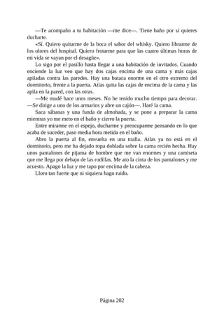 —Te acompaño a tu habitación —me dice—. Tiene baño por si quieres
ducharte.
«Sí. Quiero quitarme de la boca el sabor del whisky. Quiero librarme de
los olores del hospital. Quiero frotarme para que las cuatro últimas horas de
mi vida se vayan por el desagüe».
Lo sigo por el pasillo hasta llegar a una habitación de invitados. Cuando
enciende la luz veo que hay dos cajas encima de una cama y más cajas
apiladas contra las paredes. Hay una butaca enorme en el otro extremo del
dormitorio, frente a la puerta. Atlas quita las cajas de encima de la cama y las
apila en la pared, con las otras.
—Me mudé hace unos meses. No he tenido mucho tiempo para decorar.
—Se dirige a uno de los armarios y abre un cajón—. Haré la cama.
Saca sábanas y una funda de almohada, y se pone a preparar la cama
mientras yo me meto en el baño y cierro la puerta.
Entre mirarme en el espejo, ducharme y preocuparme pensando en lo que
acaba de suceder, paso media hora metida en el baño.
Abro la puerta al fin, envuelta en una toalla. Atlas ya no está en el
dormitorio, pero me ha dejado ropa doblada sobre la cama recién hecha. Hay
unos pantalones de pijama de hombre que me van enormes y una camiseta
que me llega por debajo de las rodillas. Me ato la cinta de los pantalones y me
acuesto. Apago la luz y me tapo por encima de la cabeza.
Lloro tan fuerte que ni siquiera hago ruido.
Página 202
 