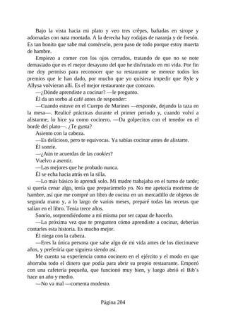 Bajo la vista hacia mi plato y veo tres crêpes, bañadas en sirope y
adornadas con nata montada. A la derecha hay rodajas de naranja y de fresón.
Es tan bonito que sabe mal comérselo, pero paso de todo porque estoy muerta
de hambre.
Empiezo a comer con los ojos cerrados, tratando de que no se note
demasiado que es el mejor desayuno del que he disfrutado en mi vida. Por fin
me doy permiso para reconocer que su restaurante se merece todos los
premios que le han dado, por mucho que yo quisiera impedir que Ryle y
Allysa volvieran allí. Es el mejor restaurante que conozco.
—¿Dónde aprendiste a cocinar? —le pregunto.
Él da un sorbo al café antes de responder:
—Cuando estuve en el Cuerpo de Marines —responde, dejando la taza en
la mesa—. Realicé prácticas durante el primer periodo y, cuando volví a
alistarme, lo hice ya como cocinero. —Da golpecitos con el tenedor en el
borde del plato—. ¿Te gusta?
Asiento con la cabeza.
—Es delicioso, pero te equivocas. Ya sabías cocinar antes de alistarte.
Él sonríe.
—¿Aún te acuerdas de las cookies?
Vuelvo a asentir.
—Las mejores que he probado nunca.
Él se echa hacia atrás en la silla.
—Lo más básico lo aprendí solo. Mi madre trabajaba en el turno de tarde;
si quería cenar algo, tenía que preparármelo yo. No me apetecía morirme de
hambre, así que me compré un libro de cocina en un mercadillo de objetos de
segunda mano y, a lo largo de varios meses, preparé todas las recetas que
salían en el libro. Tenía trece años.
Sonrío, sorprendiéndome a mí misma por ser capaz de hacerlo.
—La próxima vez que te pregunten cómo aprendiste a cocinar, deberías
contarles esta historia. Es mucho mejor.
Él niega con la cabeza.
—Eres la única persona que sabe algo de mi vida antes de los diecinueve
años, y preferiría que siguiera siendo así.
Me cuenta su experiencia como cocinero en el ejército y el modo en que
ahorraba todo el dinero que podía para abrir su propio restaurante. Empezó
con una cafetería pequeña, que funcionó muy bien, y luego abrió el Bib’s
hace un año y medio.
—No va mal —comenta modesto.
Página 204
 