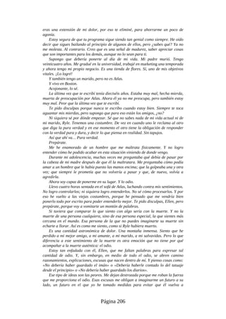eras una extensión de mi dolor, por eso te eliminé, para ahorrarme un poco de
agonía.
Estoy segura de que tu programa sigue siendo tan genial como siempre. He oído
decir que sigues bailando al principio de algunos de ellos, pero ¿sabes qué? Ya no
me molesta. Al contrario. Creo que es una señal de madurez, saber apreciar cosas
que son importantes para los demás, aunque no lo sean para ti.
Supongo que debería ponerte al día de mi vida. Mi padre murió. Tengo
veinticuatro años. Me gradué en la universidad, trabajé en marketing una temporada
y ahora tengo mi propio negocio. Es una tienda de flores. Sí, uno de mis objetivos
vitales. ¡Lo logré!
Y también tengo un marido, pero no es Atlas.
Y vivo en Boston.
Acojonante, lo sé.
La última vez que te escribí tenía dieciséis años. Estaba muy mal, hecha mierda,
muerta de preocupación por Atlas. Ahora él ya no me preocupa, pero también estoy
muy mal. Peor que la última vez que te escribí.
Te pido disculpas porque nunca te escribo cuando estoy bien. Siempre te toca
aguantar mis mierdas, pero supongo que para eso están los amigos, ¿no?
Ni siquiera sé por dónde empezar. Sé que no sabes nada de mi vida actual ni de
mi marido, Ryle. Tenemos una costumbre. De vez en cuando uno le reclama al otro
que diga la pura verdad y en ese momento el otro tiene la obligación de responder
con la verdad pura y dura, y decir lo que piensa en realidad. Sin tapujos.
Así que ahí va… Pura verdad.
Prepárate.
Me he enamorado de un hombre que me maltrata físicamente. Y no logro
entender cómo he podido acabar en esta situación viniendo de donde vengo.
Durante mi adolescencia, muchas veces me preguntaba qué debía de pasar por
la cabeza de mi madre después de que él la maltratara. Me preguntaba cómo podía
amar a un hombre que le había puesto las manos encima; que la golpeaba una y otra
vez; que siempre le prometía que no volvería a pasar y que, de nuevo, volvía a
agredirla.
Ahora soy capaz de ponerme en su lugar. Y lo odio.
Llevo cuatro horas sentada en el sofá de Atlas, luchando contra mis sentimientos.
No logro controlarlos; ni siquiera logro entenderlos. No sé cómo procesarlos. Y por
eso he vuelto a las viejas costumbres, porque he pensado que me vendría bien
ponerlo todo por escrito para poder entenderlo mejor. Te pido disculpas, Ellen, pero
prepárate, porque voy a vomitarte un montón de palabras.
Si tuviera que comparar lo que siento con algo sería con la muerte. Y no la
muerte de una persona cualquiera, sino de esa persona especial, la que sientes más
cercana en el mundo. Esa persona de la que no puedes imaginarte su muerte sin
echarte a llorar. Así es como me siento, como si Ryle hubiera muerto.
Es una cantidad astronómica de dolor. Una montaña inmensa. Siento que he
perdido a mi mejor amigo, a mi amante, a mi marido, a mi salvavidas. Pero lo que
diferencia a este sentimiento de la muerte es otra emoción que no tiene por qué
acompañar a la muerte auténtica: el odio.
Estoy tan enfadada con él, Ellen, que me faltan palabras para expresar tal
cantidad de odio. Y, sin embargo, en medio de todo el odio, se abren camino
razonamientos, explicaciones, excusas que nacen dentro de mí. Y pienso cosas como:
«No debería haber guardado el imán» o «Debería haberle contado lo del tatuaje
desde el principio» o «No debería haber guardado los diarios».
Ese tipo de ideas son las peores. Me dejan destrozada porque me roban la fuerza
que me proporciona el odio. Esas excusas me obligan a imaginarme un futuro a su
lado, un futuro en el que yo he tomado medidas para evitar que él vuelva a
Página 206
 
