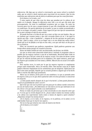 enfurecerse. Me digo que no volveré a traicionarlo, que nunca volveré a ocultarle
nada, que no volveré a darle motivos para reaccionar de esa manera. Que los dos
tendremos que esforzarnos más de ahora en adelante para que las cosas funcionen.
En lo bueno y en lo malo, ¿no?
Y estoy segura de que estas eran las ideas que pasaban por la cabeza de mi
madre en el pasado. Aunque la diferencia entre ella y yo era que ella tenía más
preocupaciones. No tenía la estabilidad económica que yo tengo. No tenía los
recursos para irse de casa y proporcionarme lo que ella consideraba una vivienda
en condiciones. No quería apartarme de mi padre, ya que yo estaba acostumbrada a
vivir en un hogar con padre y madre. Estoy segura de que este tipo de razonamiento
fue su peor enemigo en más de una ocasión.
No puedo hacerme a la idea de que voy a tener un hijo con este hombre. Hay un
ser humano que creamos juntos y que está creciendo dentro de mí. Y da igual la
opción que elija —irme o quedarme—, ninguna de las dos opciones me gusta para
mi hijo. ¿Qué es mejor, crecer en un hogar roto o en uno donde hay malos tratos?
Siento que ya le he fallado a mi hijo en esta vida, y eso que solo hace un día que sé
de su existencia.
Ellen, me encantaría que pudieras responderme. Ojalá pudieras gastarme una
broma ahora mismo porque mi corazón lo necesita.
Nunca me había sentido tan sola, tan destrozada, tan furiosa, tan dolida.
Los que se miran estas situaciones desde fuera a menudo se preguntan cómo es
posible que las mujeres vuelvan a casa de su maltratador. Recuerdo haber leído en
alguna parte que el 85 por ciento de las mujeres recaen. Fue antes de darme cuenta
de que mi relación formaba parte de la estadística. Por aquel entonces, pensé que
las mujeres que actuaban así eran tontas y débiles. Más de una vez acusé a mi madre
de serlo.
Pero muchas veces, la razón por la que las mujeres regresan es simplemente
porque están enamoradas. Amo a mi marido, Ellen. Amo muchas cosas de él. Ojalá
pudiera librarme limpiamente de los sentimientos que me despierta. Ojalá fuera tan
fácil como antes pensaba. Impedir que tu corazón perdone a alguien que te ha hecho
daño es mucho más difícil que perdonarlo.
Ahora soy un número, formo parte de una estadística. Lo que yo pensaba antes
de mujeres como yo es lo que ahora opinarían sobre mí otras personas si conocieran
mi situación.
«¿Cómo puede amarlo después de lo que le ha hecho? ¿Cómo puede plantearse
siquiera la posibilidad de volver con él?»
Qué triste que esto sea lo primero que nos pasa por la cabeza cuando conocemos
un caso de malos tratos. ¿No deberíamos ser más duros con los que maltratan en vez
de criticar a los que siguen amando a sus maltratadores?
Pienso en todas las personas que se han encontrado en esta situación antes que
yo. Y en las que la vivirán después de mí. ¿Acaso todas le damos las mismas vueltas
a la cabeza tras experimentar malos tratos a manos de alguien a quien amamos?
¿Repetimos siempre las mismas frases?
«En lo bueno y en lo malo, en la riqueza y en la pobreza, en la salud y en la
enfermedad, hasta que la muerte nos separe».
Tal vez no hay que tomarse esos votos de manera tan literal.
¿En lo bueno y en lo malo?
A…
La…
Mierda.
Lily
Página 207
 