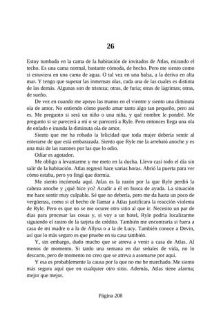 26
Estoy tumbada en la cama de la habitación de invitados de Atlas, mirando el
techo. Es una cama normal, bastante cómoda, de hecho. Pero me siento como
si estuviera en una cama de agua. O tal vez en una balsa, a la deriva en alta
mar. Y tengo que superar las inmensas olas, cada una de las cuales es distinta
de las demás. Algunas son de tristeza; otras, de furia; otras de lágrimas; otras,
de sueño.
De vez en cuando me apoyo las manos en el vientre y siento una diminuta
ola de amor. No entiendo cómo puedo amar tanto algo tan pequeño, pero así
es. Me pregunto si será un niño o una niña, y qué nombre le pondré. Me
pregunto si se parecerá a mí o se parecerá a Ryle. Pero entonces llega una ola
de enfado e inunda la diminuta ola de amor.
Siento que me ha robado la felicidad que toda mujer debería sentir al
enterarse de que está embarazada. Siento que Ryle me la arrebató anoche y es
una más de las razones por las que lo odio.
Odiar es agotador.
Me obligo a levantarme y me meto en la ducha. Llevo casi todo el día sin
salir de la habitación. Atlas regresó hace varias horas. Abrió la puerta para ver
cómo estaba, pero yo fingí que dormía.
Me siento incómoda aquí. Atlas es la razón por la que Ryle perdió la
cabeza anoche y ¿qué hice yo? Acudir a él en busca de ayuda. La situación
me hace sentir muy culpable. Sé que no debería, pero me da hasta un poco de
vergüenza, como si el hecho de llamar a Atlas justificara la reacción violenta
de Ryle. Pero es que no se me ocurre otro sitio al que ir. Necesito un par de
días para procesar las cosas y, si voy a un hotel, Ryle podría localizarme
siguiendo el rastro de la tarjeta de crédito. También me encontraría si fuera a
casa de mi madre o a la de Allysa o a la de Lucy. También conoce a Devin,
así que lo más seguro es que pruebe en su casa también.
Y, sin embargo, dudo mucho que se atreva a venir a casa de Atlas. Al
menos de momento. Si tardo una semana en dar señales de vida, no lo
descarto, pero de momento no creo que se atreva a asomarse por aquí.
Y esa es probablemente la causa por la que no me he marchado. Me siento
más segura aquí que en cualquier otro sitio. Además, Atlas tiene alarma;
mejor que mejor.
Página 208
 