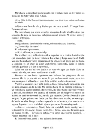 Miro hacia la mesilla de noche donde está el móvil. Dejo sin leer todos los
mensajes de Ryle y abro el de Allysa.
Allysa: ¡Hola, tía Lily! Esta noche ya nos mandan para casa. Ven a vernos mañana cuando salgas
del trabajo.
Adjunta una foto de ella y Rylee que me hace sonreír. Y luego llorar.
Putas emociones.
Me espero hasta que se me secan los ojos antes de salir al salón. Atlas está
sentado a la mesa de la cocina, trabajando con el portátil. Al verme, sonríe y
cierra el ordenador.
—Hola.
Obligándome a devolverle la sonrisa, echo un vistazo a la cocina.
—¿Tienes algo de comer?
Él se levanta rápidamente.
—Sí, sí, siéntate; te prepararé algo.
Me arrellano en el sofá mientras él se organiza en la cocina. La televisión
está encendida, pero no tiene volumen. Lo activo y luego conecto el DVR.
Veo que ha grabado varios programas de la tele, pero el único que me llama
la atención es El show de Ellen DeGeneres. Sonriendo, busco el último
capítulo guardado y le doy a reproducir.
Atlas me trae un bol con pasta y un vaso de agua con hielo. Echa un
vistazo a la tele y se sienta a mi lado en el sofá.
Durante las tres horas siguientes nos pulimos los programas de una
semana. Me río en voz alta seis veces, lo que me hace sentir mejor, pero, tras
una pausa para ir al lavabo, el peso de la realidad vuelve a imponerse.
Vuelvo a sentarme en el sofá, junto a Atlas. Está echado hacia atrás, con
los pies apoyados en la mesita. Me inclino hacia él, de manera instintiva, y,
tal como hacía cuando éramos adolescentes, me atrae hacia su pecho y vemos
la tele así, en silencio. Me acaricia el hombro con el pulgar y sé que es su
manera de decirme que está ahí, para lo que necesite. Que le sabe mal lo que
me pasa. Y, por primera vez desde que fue a buscarme anoche, me veo capaz
de hablar de ello. Tengo la cabeza apoyada en su hombro y las manos en el
regazo. Jugueteo con el cordel del pijama que me va demasiado grande.
—Atlas… —susurro—. Siento haberme enfadado tanto contigo en el
restaurante la otra noche. Tenías razón. En el fondo, sabía que la tenías, pero
no quería creerlo. —Levanto la cabeza y le dirijo una sonrisa lastimera—.
Puedes decirme: «Te lo dije».
Él frunce el ceño, como si mis palabras le dolieran.
Página 209
 