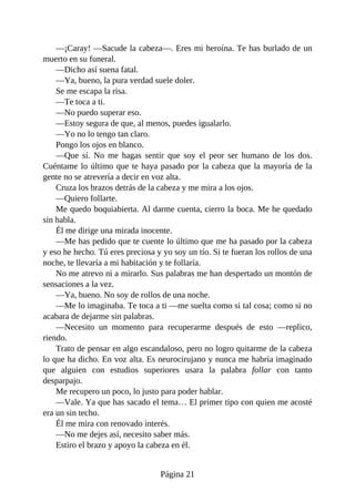 —¡Caray! —Sacude la cabeza—. Eres mi heroína. Te has burlado de un
muerto en su funeral.
—Dicho así suena fatal.
—Ya, bueno, la pura verdad suele doler.
Se me escapa la risa.
—Te toca a ti.
—No puedo superar eso.
—Estoy segura de que, al menos, puedes igualarlo.
—Yo no lo tengo tan claro.
Pongo los ojos en blanco.
—Que sí. No me hagas sentir que soy el peor ser humano de los dos.
Cuéntame lo último que te haya pasado por la cabeza que la mayoría de la
gente no se atrevería a decir en voz alta.
Cruza los brazos detrás de la cabeza y me mira a los ojos.
—Quiero follarte.
Me quedo boquiabierta. Al darme cuenta, cierro la boca. Me he quedado
sin habla.
Él me dirige una mirada inocente.
—Me has pedido que te cuente lo último que me ha pasado por la cabeza
y eso he hecho. Tú eres preciosa y yo soy un tío. Si te fueran los rollos de una
noche, te llevaría a mi habitación y te follaría.
No me atrevo ni a mirarlo. Sus palabras me han despertado un montón de
sensaciones a la vez.
—Ya, bueno. No soy de rollos de una noche.
—Me lo imaginaba. Te toca a ti —me suelta como si tal cosa; como si no
acabara de dejarme sin palabras.
—Necesito un momento para recuperarme después de esto —replico,
riendo.
Trato de pensar en algo escandaloso, pero no logro quitarme de la cabeza
lo que ha dicho. En voz alta. Es neurocirujano y nunca me habría imaginado
que alguien con estudios superiores usara la palabra follar con tanto
desparpajo.
Me recupero un poco, lo justo para poder hablar.
—Vale. Ya que has sacado el tema… El primer tipo con quien me acosté
era un sin techo.
Él me mira con renovado interés.
—No me dejes así, necesito saber más.
Estiro el brazo y apoyo la cabeza en él.
Página 21
 