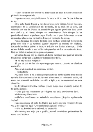 —Lily, lo último que quería era tener razón en esto. Rezaba cada noche
pidiendo estar equivocado.
Hago una mueca, arrepintiéndome de haberle dicho eso. Sé que Atlas no
es así.
Él se echa hacia delante y me da un beso en la cabeza. Cierro los ojos,
disfrutando de la familiaridad del momento, de su olor, de su tacto, del
consuelo que me da. Nunca he entendido que alguien pueda ser duro como
una piedra y, al mismo tiempo, tan reconfortante. Pero siempre lo he
percibido así: como si pudiera cargar él solo con el peso del mundo, pero no
despreciase el peso que cargan los demás; al contrario. Lo siente.
Nunca fui capaz de soltarlo del todo y eso me hace sentir mal. Recuerdo la
pelea que Ryle y yo tuvimos cuando encontró su número de teléfono.
Recuerdo las demás peleas: el imán, el artículo, mis diarios, el tatuaje… Nada
de eso habría pasado si me hubiera desprendido de los recuerdos de Atlas.
Ryle no habría tenido motivos para enfurecerse.
Me cubro la cara con las manos, al darme cuenta de que parte de mí está
tratando de cargar con la culpa por la reacción de Ryle.
«Y no hay excusa. Ninguna».
Sé que es otra de las olas que tengo que superar. Una ola de absoluta
confusión.
Atlas se da cuenta de mi cambio de actitud.
—¿Estás bien?
No, no lo estoy. Y no lo estoy porque acabo de darme cuenta de lo mucho
que me duele aún que Atlas no volviera a buscarme. Si lo hubiera hecho, tal
como me prometió, no habría conocido a Ryle y no me encontraría en esta
situación.
Sí, definitivamente estoy confusa. ¿Cómo puedo estar acusando a Atlas de
lo que ha pasado?
—Creo que voy a acostarme ya —digo en voz baja, apartándome de él.
Me levanto y él me imita.
—Mañana estaré fuera casi todo el día —replica—. ¿Seguirás aquí cuando
vuelva?
Hago una mueca al oírlo. Es lógico que quiera que me recupere de una
vez y me largue de aquí. ¿Qué demonios hago aquí todavía?
—No, no. Puedo irme a un hotel, no pasa nada.
Me vuelvo y me alejo por el pasillo, pero él me detiene, poniéndome la
mano en el hombro.
Página 210
 