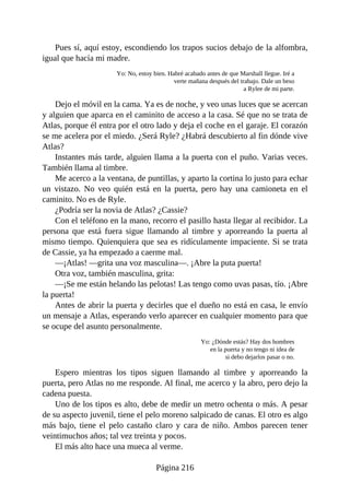 Pues sí, aquí estoy, escondiendo los trapos sucios debajo de la alfombra,
igual que hacía mi madre.
Yo: No, estoy bien. Habré acabado antes de que Marshall llegue. Iré a
verte mañana después del trabajo. Dale un beso
a Rylee de mi parte.
Dejo el móvil en la cama. Ya es de noche, y veo unas luces que se acercan
y alguien que aparca en el caminito de acceso a la casa. Sé que no se trata de
Atlas, porque él entra por el otro lado y deja el coche en el garaje. El corazón
se me acelera por el miedo. ¿Será Ryle? ¿Habrá descubierto al fin dónde vive
Atlas?
Instantes más tarde, alguien llama a la puerta con el puño. Varias veces.
También llama al timbre.
Me acerco a la ventana, de puntillas, y aparto la cortina lo justo para echar
un vistazo. No veo quién está en la puerta, pero hay una camioneta en el
caminito. No es de Ryle.
¿Podría ser la novia de Atlas? ¿Cassie?
Con el teléfono en la mano, recorro el pasillo hasta llegar al recibidor. La
persona que está fuera sigue llamando al timbre y aporreando la puerta al
mismo tiempo. Quienquiera que sea es ridículamente impaciente. Si se trata
de Cassie, ya ha empezado a caerme mal.
—¡Atlas! —grita una voz masculina—. ¡Abre la puta puerta!
Otra voz, también masculina, grita:
—¡Se me están helando las pelotas! Las tengo como uvas pasas, tío. ¡Abre
la puerta!
Antes de abrir la puerta y decirles que el dueño no está en casa, le envío
un mensaje a Atlas, esperando verlo aparecer en cualquier momento para que
se ocupe del asunto personalmente.
Yo: ¿Dónde estás? Hay dos hombres
en la puerta y no tengo ni idea de
si debo dejarlos pasar o no.
Espero mientras los tipos siguen llamando al timbre y aporreando la
puerta, pero Atlas no me responde. Al final, me acerco y la abro, pero dejo la
cadena puesta.
Uno de los tipos es alto, debe de medir un metro ochenta o más. A pesar
de su aspecto juvenil, tiene el pelo moreno salpicado de canas. El otro es algo
más bajo, tiene el pelo castaño claro y cara de niño. Ambos parecen tener
veintimuchos años; tal vez treinta y pocos.
El más alto hace una mueca al verme.
Página 216
 