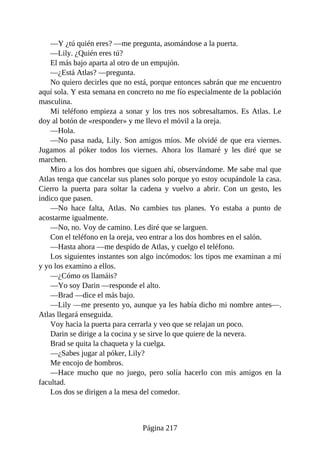 —Y ¿tú quién eres? —me pregunta, asomándose a la puerta.
—Lily. ¿Quién eres tú?
El más bajo aparta al otro de un empujón.
—¿Está Atlas? —pregunta.
No quiero decirles que no está, porque entonces sabrán que me encuentro
aquí sola. Y esta semana en concreto no me fío especialmente de la población
masculina.
Mi teléfono empieza a sonar y los tres nos sobresaltamos. Es Atlas. Le
doy al botón de «responder» y me llevo el móvil a la oreja.
—Hola.
—No pasa nada, Lily. Son amigos míos. Me olvidé de que era viernes.
Jugamos al póker todos los viernes. Ahora los llamaré y les diré que se
marchen.
Miro a los dos hombres que siguen ahí, observándome. Me sabe mal que
Atlas tenga que cancelar sus planes solo porque yo estoy ocupándole la casa.
Cierro la puerta para soltar la cadena y vuelvo a abrir. Con un gesto, les
indico que pasen.
—No hace falta, Atlas. No cambies tus planes. Yo estaba a punto de
acostarme igualmente.
—No, no. Voy de camino. Les diré que se larguen.
Con el teléfono en la oreja, veo entrar a los dos hombres en el salón.
—Hasta ahora —me despido de Atlas, y cuelgo el teléfono.
Los siguientes instantes son algo incómodos: los tipos me examinan a mí
y yo los examino a ellos.
—¿Cómo os llamáis?
—Yo soy Darin —responde el alto.
—Brad —dice el más bajo.
—Lily —me presento yo, aunque ya les había dicho mi nombre antes—.
Atlas llegará enseguida.
Voy hacia la puerta para cerrarla y veo que se relajan un poco.
Darin se dirige a la cocina y se sirve lo que quiere de la nevera.
Brad se quita la chaqueta y la cuelga.
—¿Sabes jugar al póker, Lily?
Me encojo de hombros.
—Hace mucho que no juego, pero solía hacerlo con mis amigos en la
facultad.
Los dos se dirigen a la mesa del comedor.
Página 217
 