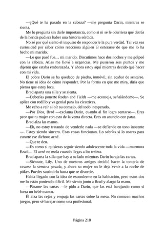 —¿Qué te ha pasado en la cabeza? —me pregunta Darin, mientras se
sienta.
Me lo pregunta sin darle importancia, como si ni se le ocurriera que detrás
de la herida pudiera haber una historia sórdida.
No sé por qué siento el impulso de responderle la pura verdad. Tal vez sea
curiosidad por saber cómo reacciona alguien al enterarse de que me lo ha
hecho mi marido.
—Lo que pasó fue… mi marido. Discutimos hace dos noches y me golpeó
con la cabeza. Atlas me llevó a urgencias. Me pusieron seis puntos y me
dijeron que estaba embarazada. Y ahora estoy aquí mientras decido qué hacer
con mi vida.
El pobre Darin se ha quedado de piedra, inmóvil, sin acabar de sentarse.
No tiene ni idea de cómo responder. Por la forma en que me mira, diría que
piensa que estoy loca.
Brad aparta una silla y se sienta.
—Deberías ponerte Rodan and Fields —me aconseja, señalándome—. Se
aplica con rodillo y va genial para las cicatrices.
Me echo a reír al oír su consejo, del todo inesperado.
—Por Dios, Brad —exclama Darin, cuando al fin logra sentarse—. Eres
peor que tu mujer con esto de la venta directa. Eres un anuncio con patas.
Brad alza las manos.
—Eh, no estoy tratando de venderle nada —se defiende en tono inocente
—. Estoy siendo sincero. Esas cosas funcionan. Lo sabrías si lo usaras para
curarte ese dichoso acné.
—Que te den.
—Es como si quisieras seguir siendo adolescente toda la vida —murmura
Brad—. El acné no mola cuando llegas a los treinta.
Brad aparta la silla que hay a su lado mientras Darin baraja las cartas.
—Siéntate, Lily. Uno de nuestros amigos decidió hacer la tontería de
casarse la semana pasada, y ahora su mujer no le deja venir a la noche de
póker. Puedes sustituirlo hasta que se divorcie.
Había llegado con la idea de esconderme en la habitación, pero estos dos
me lo están poniendo difícil. Me siento junto a Brad y alargo la mano.
—Pásame las cartas —le pido a Darin, que las está barajando como si
fuera un bebé manco.
Él alza las cejas y empuja las cartas sobre la mesa. No conozco muchos
juegos, pero sé barajar como una profesional.
Página 218
 