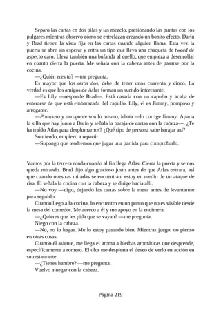Separo las cartas en dos pilas y las mezclo, presionando las puntas con los
pulgares mientras observo cómo se entrelazan creando un bonito efecto. Darin
y Brad tienen la vista fija en las cartas cuando alguien llama. Esta vez la
puerta se abre sin esperar y entra un tipo que lleva una chaqueta de tweed de
aspecto caro. Lleva también una bufanda al cuello, que empieza a desenrollar
en cuanto cierra la puerta. Me señala con la cabeza antes de pasarse por la
cocina.
—¿Quién eres tú? —me pregunta.
Es mayor que los otros dos, debe de tener unos cuarenta y cinco. La
verdad es que los amigos de Atlas forman un surtido interesante.
—Es Lily —responde Brad—. Está casada con un capullo y acaba de
enterarse de que está embarazada del capullo. Lily, él es Jimmy, pomposo y
arrogante.
—Pomposo y arrogante son lo mismo, idiota —lo corrige Jimmy. Aparta
la silla que hay junto a Darin y señala la baraja de cartas con la cabeza—. ¿Te
ha traído Atlas para desplumarnos? ¿Qué tipo de persona sabe barajar así?
Sonriendo, empiezo a repartir.
—Supongo que tendremos que jugar una partida para comprobarlo.
Vamos por la tercera ronda cuando al fin llega Atlas. Cierra la puerta y se nos
queda mirando. Brad dijo algo gracioso justo antes de que Atlas entrara, así
que cuando nuestras miradas se encuentran, estoy en medio de un ataque de
risa. Él señala la cocina con la cabeza y se dirige hacia allí.
—No voy —digo, dejando las cartas sobre la mesa antes de levantarme
para seguirlo.
Cuando llego a la cocina, lo encuentro en un punto que no es visible desde
la mesa del comedor. Me acerco a él y me apoyo en la encimera.
—¿Quieres que les pida que se vayan? —me pregunta.
Niego con la cabeza.
—No, no lo hagas. Me lo estoy pasando bien. Mientras juego, no pienso
en otras cosas.
Cuando él asiente, me llega el aroma a hierbas aromáticas que desprende,
específicamente a romero. El olor me despierta el deseo de verlo en acción en
su restaurante.
—¿Tienes hambre? —me pregunta.
Vuelvo a negar con la cabeza.
Página 219
 