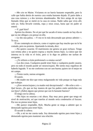 —Me crie en Maine. Vivíamos en un barrio bastante respetable, pero la
calle que había detrás de nuestra casa estaba bastante dejada. El patio daba a
una casa ruinosa y a dos terrenos abandonados. Me hice amiga de un tipo
llamado Atlas que se metió en la casa en ruinas. Nadie sabía que vivía allí;
solo yo. Solía llevarle comida, ropa y otras cosas, hasta que mi padre se
enteró.
—Y ¿qué hizo?
Aprieto los dientes. No sé por qué he sacado el tema cuando no hay día en
que no me obligue a no pensar en ello.
—Le dio una paliza. —Y eso es lo más descarnado que pienso admitir—.
Te toca.
Él me contempla en silencio, como si supiera que hay mucho que no le he
contado, pero no protesta. Apartando la mirada, dice:
—No quiero casarme. El matrimonio me genera un gran rechazo. Tengo
casi treinta años y no quiero esposa y mucho menos hijos. Lo único que me
interesa en la vida es el éxito, pero si lo digo en público me tachan de
arrogante.
—¿Te refieres a éxito profesional o a estatus social?
—Las dos cosas. Cualquiera puede tener hijos y cualquiera puede casarse,
pero no todo el mundo puede ser neurocirujano. Me siento muy orgulloso de
haberlo logrado. Y no me conformo con ser uno bueno; quiero ser el mejor en
mi campo.
—Tienes razón, suenas arrogante.
Él sonríe.
—Mi madre me dice que estoy malgastando mi vida porque no hago más
que trabajar.
—¿Eres neurocirujano y tu madre está decepcionada? —Me echo a reír—.
Qué locura. ¿Es que no hay manera de que los padres estén satisfechos con
sus hijos? ¿Habrá alguno que piense que son lo bastante buenos?
Él niega con la cabeza.
—Mis hijos no estarían a mi altura. Hay muy poca gente que tenga mi
nivel de motivación, así que traerlos al mundo sería condenarlos al fracaso.
Por eso no pienso tener hijos.
—Me parece respetable, Ryle. Mucha gente se niega a admitir que es
demasiado egoísta para tener hijos.
Él sacude la cabeza.
—Oh, a mí no me cuesta nada. Soy demasiado egoísta para tener hijos y
demasiado egoísta para mantener una relación.
Página 22
 