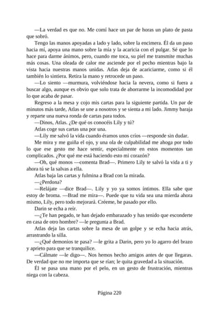 —La verdad es que no. Me comí hace un par de horas un plato de pasta
que sobró.
Tengo las manos apoyadas a lado y lado, sobre la encimera. Él da un paso
hacia mí, apoya una mano sobre la mía y la acaricia con el pulgar. Sé que lo
hace para darme ánimos, pero, cuando me toca, su piel me transmite muchas
más cosas. Una oleada de calor me asciende por el pecho mientras bajo la
vista hacia nuestras manos unidas. Atlas deja de acariciarme, como si él
también lo sintiera. Retira la mano y retrocede un paso.
—Lo siento —murmura, volviéndose hacia la nevera, como si fuera a
buscar algo, aunque es obvio que solo trata de ahorrarme la incomodidad por
lo que acaba de pasar.
Regreso a la mesa y cojo mis cartas para la siguiente partida. Un par de
minutos más tarde, Atlas se une a nosotros y se sienta a mi lado. Jimmy baraja
y reparte una nueva ronda de cartas para todos.
—Dinos, Atlas. ¿De qué os conocéis Lily y tú?
Atlas coge sus cartas una por una.
—Lily me salvó la vida cuando éramos unos críos —responde sin dudar.
Me mira y me guiña el ojo, y una ola de culpabilidad me ahoga por todo
lo que ese gesto me hace sentir, especialmente en estos momentos tan
complicados. ¿Por qué me está haciendo esto mi corazón?
—Oh, qué monos —comenta Brad—. Primero Lily te salvó la vida a ti y
ahora tú se la salvas a ella.
Atlas baja las cartas y fulmina a Brad con la mirada.
—¿Perdona?
—Relájate —dice Brad—. Lily y yo ya somos íntimos. Ella sabe que
estoy de broma. —Brad me mira—. Puede que tu vida sea una mierda ahora
mismo, Lily, pero todo mejorará. Créeme, he pasado por ello.
Darin se echa a reír.
—¿Te han pegado, te han dejado embarazado y has tenido que esconderte
en casa de otro hombre? —le pregunta a Brad.
Atlas deja las cartas sobre la mesa de un golpe y se echa hacia atrás,
arrastrando la silla.
—¿Qué demonios te pasa? —le grita a Darin, pero yo lo agarro del brazo
y aprieto para que se tranquilice.
—Cálmate —le digo—. Nos hemos hecho amigos antes de que llegaras.
De verdad que no me importa que se rían; le quita gravedad a la situación.
Él se pasa una mano por el pelo, en un gesto de frustración, mientras
niega con la cabeza.
Página 220
 