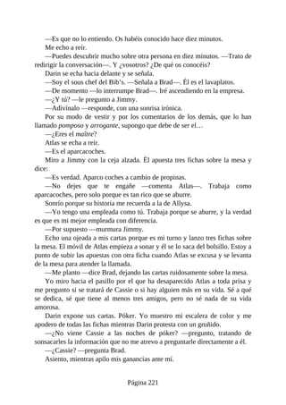 —Es que no lo entiendo. Os habéis conocido hace diez minutos.
Me echo a reír.
—Puedes descubrir mucho sobre otra persona en diez minutos. —Trato de
redirigir la conversación—. Y ¿vosotros? ¿De qué os conocéis?
Darin se echa hacia delante y se señala.
—Soy el sous chef del Bib’s. —Señala a Brad—. Él es el lavaplatos.
—De momento —lo interrumpe Brad—. Iré ascendiendo en la empresa.
—¿Y tú? —le pregunto a Jimmy.
—Adivínalo —responde, con una sonrisa irónica.
Por su modo de vestir y por los comentarios de los demás, que lo han
llamado pomposo y arrogante, supongo que debe de ser el…
—¿Eres el maître?
Atlas se echa a reír.
—Es el aparcacoches.
Miro a Jimmy con la ceja alzada. Él apuesta tres fichas sobre la mesa y
dice:
—Es verdad. Aparco coches a cambio de propinas.
—No dejes que te engañe —comenta Atlas—. Trabaja como
aparcacoches, pero solo porque es tan rico que se aburre.
Sonrío porque su historia me recuerda a la de Allysa.
—Yo tengo una empleada como tú. Trabaja porque se aburre, y la verdad
es que es mi mejor empleada con diferencia.
—Por supuesto —murmura Jimmy.
Echo una ojeada a mis cartas porque es mi turno y lanzo tres fichas sobre
la mesa. El móvil de Atlas empieza a sonar y él se lo saca del bolsillo. Estoy a
punto de subir las apuestas con otra ficha cuando Atlas se excusa y se levanta
de la mesa para atender la llamada.
—Me planto —dice Brad, dejando las cartas ruidosamente sobre la mesa.
Yo miro hacia el pasillo por el que ha desaparecido Atlas a toda prisa y
me pregunto si se tratará de Cassie o si hay alguien más en su vida. Sé a qué
se dedica, sé que tiene al menos tres amigos, pero no sé nada de su vida
amorosa.
Darin expone sus cartas. Póker. Yo muestro mi escalera de color y me
apodero de todas las fichas mientras Darin protesta con un gruñido.
—¿No viene Cassie a las noches de póker? —pregunto, tratando de
sonsacarles la información que no me atrevo a preguntarle directamente a él.
—¿Cassie? —pregunta Brad.
Asiento, mientras apilo mis ganancias ante mí.
Página 221
 