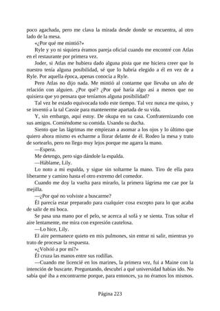 poco agachada, pero me clava la mirada desde donde se encuentra, al otro
lado de la mesa.
«¿Por qué me mintió?»
Ryle y yo ni siquiera éramos pareja oficial cuando me encontré con Atlas
en el restaurante por primera vez.
Joder, si Atlas me hubiera dado alguna pista que me hiciera creer que lo
nuestro tenía alguna posibilidad, sé que lo habría elegido a él en vez de a
Ryle. Por aquella época, apenas conocía a Ryle.
Pero Atlas no dijo nada. Me mintió al contarme que llevaba un año de
relación con alguien. ¿Por qué? ¿Por qué haría algo así a menos que no
quisiera que yo pensara que teníamos alguna posibilidad?
Tal vez he estado equivocada todo este tiempo. Tal vez nunca me quiso, y
se inventó a la tal Cassie para mantenerme apartada de su vida.
Y, sin embargo, aquí estoy. De okupa en su casa. Confraternizando con
sus amigos. Comiéndome su comida. Usando su ducha.
Siento que las lágrimas me empiezan a asomar a los ojos y lo último que
quiero ahora mismo es echarme a llorar delante de él. Rodeo la mesa y trato
de sortearlo, pero no llego muy lejos porque me agarra la mano.
—Espera.
Me detengo, pero sigo dándole la espalda.
—Háblame, Lily.
Lo noto a mi espalda, y sigue sin soltarme la mano. Tiro de ella para
liberarme y camino hasta el otro extremo del comedor.
Cuando me doy la vuelta para mirarlo, la primera lágrima me cae por la
mejilla.
—¿Por qué no volviste a buscarme?
Él parecía estar preparado para cualquier cosa excepto para lo que acaba
de salir de mi boca.
Se pasa una mano por el pelo, se acerca al sofá y se sienta. Tras soltar el
aire lentamente, me mira con expresión cautelosa.
—Lo hice, Lily.
El aire permanece quieto en mis pulmones, sin entrar ni salir, mientras yo
trato de procesar la respuesta.
«¿Volvió a por mí?»
Él cruza las manos entre sus rodillas.
—Cuando me licencié en los marines, la primera vez, fui a Maine con la
intención de buscarte. Preguntando, descubrí a qué universidad habías ido. No
sabía qué iba a encontrarme porque, para entonces, ya no éramos los mismos.
Página 223
 