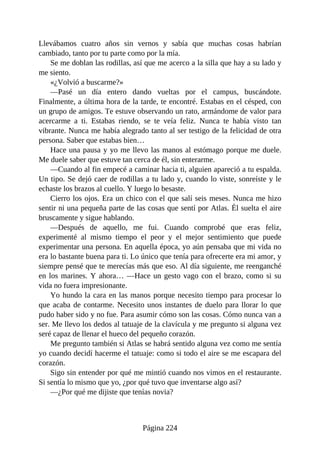 Llevábamos cuatro años sin vernos y sabía que muchas cosas habrían
cambiado, tanto por tu parte como por la mía.
Se me doblan las rodillas, así que me acerco a la silla que hay a su lado y
me siento.
«¿Volvió a buscarme?»
—Pasé un día entero dando vueltas por el campus, buscándote.
Finalmente, a última hora de la tarde, te encontré. Estabas en el césped, con
un grupo de amigos. Te estuve observando un rato, armándome de valor para
acercarme a ti. Estabas riendo, se te veía feliz. Nunca te había visto tan
vibrante. Nunca me había alegrado tanto al ser testigo de la felicidad de otra
persona. Saber que estabas bien…
Hace una pausa y yo me llevo las manos al estómago porque me duele.
Me duele saber que estuve tan cerca de él, sin enterarme.
—Cuando al fin empecé a caminar hacia ti, alguien apareció a tu espalda.
Un tipo. Se dejó caer de rodillas a tu lado y, cuando lo viste, sonreíste y le
echaste los brazos al cuello. Y luego lo besaste.
Cierro los ojos. Era un chico con el que salí seis meses. Nunca me hizo
sentir ni una pequeña parte de las cosas que sentí por Atlas. Él suelta el aire
bruscamente y sigue hablando.
—Después de aquello, me fui. Cuando comprobé que eras feliz,
experimenté al mismo tiempo el peor y el mejor sentimiento que puede
experimentar una persona. En aquella época, yo aún pensaba que mi vida no
era lo bastante buena para ti. Lo único que tenía para ofrecerte era mi amor, y
siempre pensé que te merecías más que eso. Al día siguiente, me reenganché
en los marines. Y ahora… —Hace un gesto vago con el brazo, como si su
vida no fuera impresionante.
Yo hundo la cara en las manos porque necesito tiempo para procesar lo
que acaba de contarme. Necesito unos instantes de duelo para llorar lo que
pudo haber sido y no fue. Para asumir cómo son las cosas. Cómo nunca van a
ser. Me llevo los dedos al tatuaje de la clavícula y me pregunto si alguna vez
seré capaz de llenar el hueco del pequeño corazón.
Me pregunto también si Atlas se habrá sentido alguna vez como me sentía
yo cuando decidí hacerme el tatuaje: como si todo el aire se me escapara del
corazón.
Sigo sin entender por qué me mintió cuando nos vimos en el restaurante.
Si sentía lo mismo que yo, ¿por qué tuvo que inventarse algo así?
—¿Por qué me dijiste que tenías novia?
Página 224
 